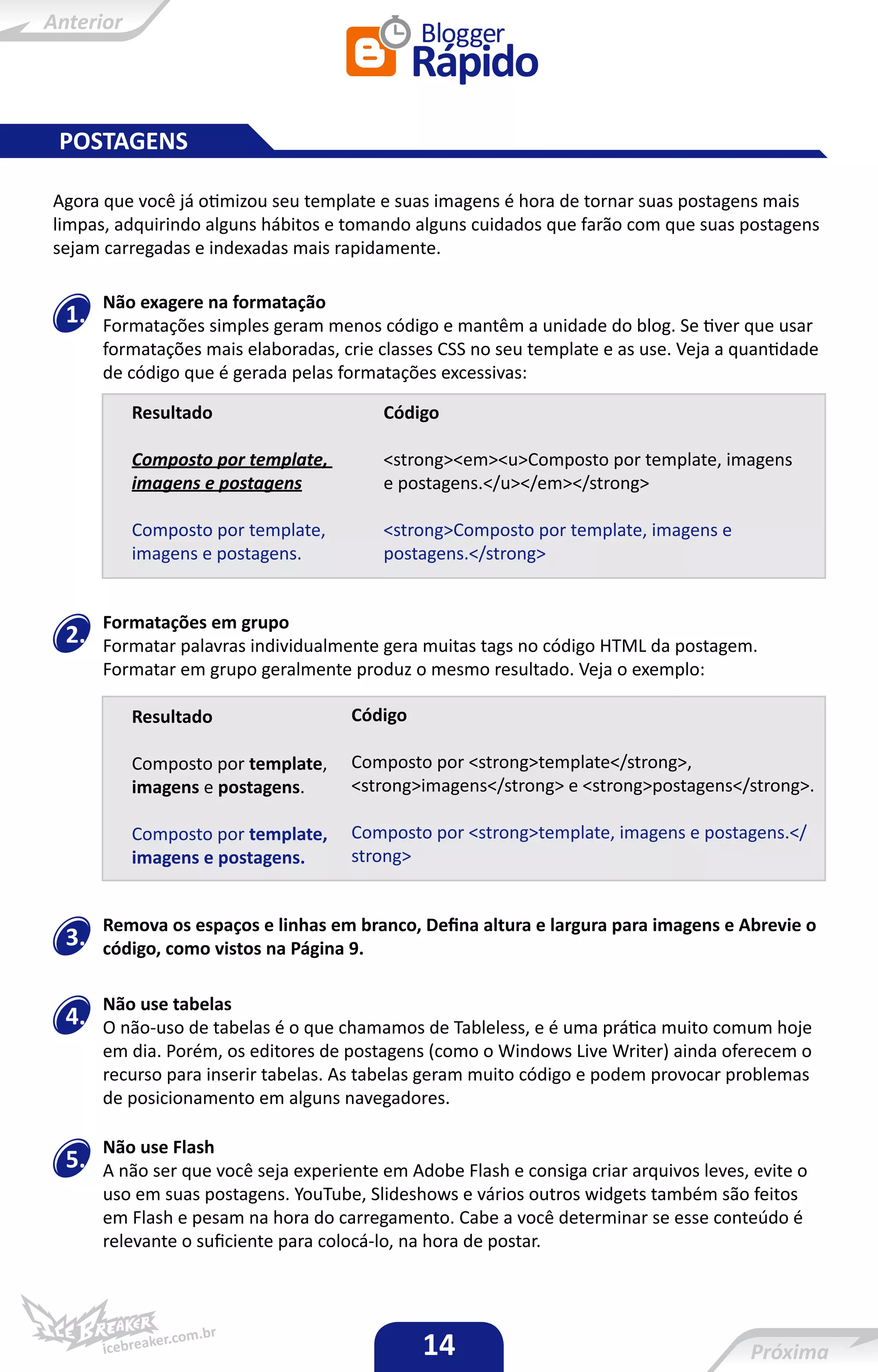 POSTAGENS

Agora que você já otimizou seu template e suas imagens é hora de tornar suas postagens mais
limpas, adquirindo alguns hábitos e tomando alguns cuidados que farão com que suas postagens
sejam carregadas e indexadas mais rapidamente.

      Não exagere na formatação
 1.   Formatações simples geram menos código e mantêm a unidade do blog. Se tiver que usar
      formatações mais elaboradas, crie classes CSS no seu template e as use. Veja a quantidade
      de código que é gerada pelas formatações excessivas:

         Resultado                       Código

         Composto por template,          <strong><em><u>Composto por template, imagens
         imagens e postagens             e postagens.</u></em></strong>

         Composto por template,          <strong>Composto por template, imagens e
         imagens e postagens.            postagens.</strong>


      Formatações em grupo
 2.   Formatar palavras individualmente gera muitas tags no código HTML da postagem.
      Formatar em grupo geralmente produz o mesmo resultado. Veja o exemplo:

         Resultado                   Código

         Composto por template,      Composto por <strong>template</strong>,
         imagens e postagens.        <strong>imagens</strong> e <strong>postagens</strong>.

         Composto por template,      Composto por <strong>template, imagens e postagens.</
         imagens e postagens.        strong>


      Remova os espaços e linhas em branco, Defina altura e largura para imagens e Abrevie o
 3.   código, como vistos na Página 9.

      Não use tabelas
 4.   O não-uso de tabelas é o que chamamos de Tableless, e é uma prática muito comum hoje
      em dia. Porém, os editores de postagens (como o Windows Live Writer) ainda oferecem o
      recurso para inserir tabelas. As tabelas geram muito código e podem provocar problemas
      de posicionamento em alguns navegadores.

      Não use Flash
 5.   A não ser que você seja experiente em Adobe Flash e consiga criar arquivos leves, evite o
      uso em suas postagens. YouTube, Slideshows e vários outros widgets também são feitos
      em Flash e pesam na hora do carregamento. Cabe a você determinar se esse conteúdo é
      relevante o suficiente para colocá-lo, na hora de postar.




                                              14
 