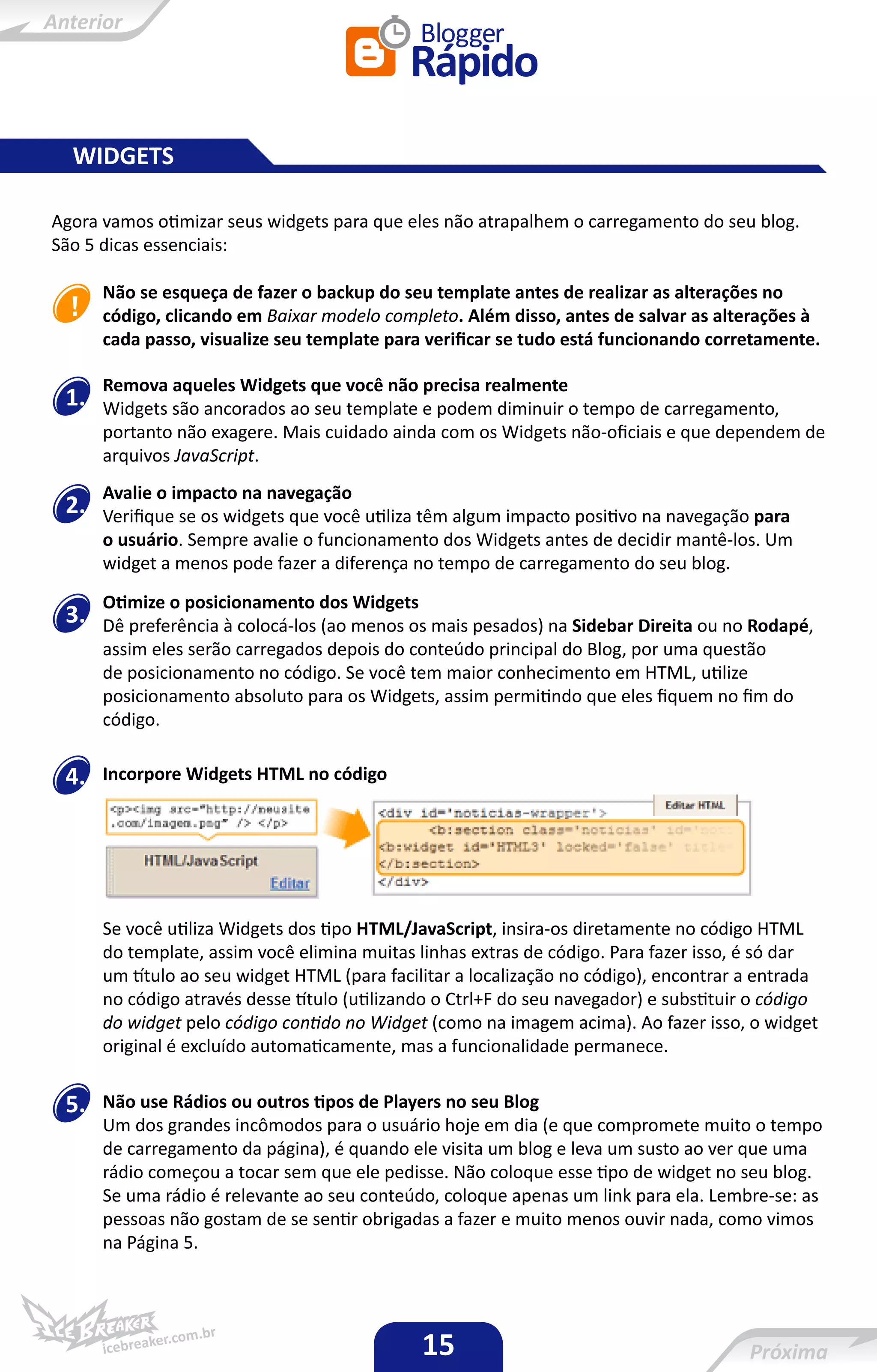 WIDGETS

Agora vamos otimizar seus widgets para que eles não atrapalhem o carregamento do seu blog.
São 5 dicas essenciais:

      Não se esqueça de fazer o backup do seu template antes de realizar as alterações no
      código, clicando em Baixar modelo completo. Além disso, antes de salvar as alterações à
      cada passo, visualize seu template para verificar se tudo está funcionando corretamente.

      Remova aqueles Widgets que você não precisa realmente
 1.   Widgets são ancorados ao seu template e podem diminuir o tempo de carregamento,
      portanto não exagere. Mais cuidado ainda com os Widgets não-oficiais e que dependem de
      arquivos JavaScript.
      Avalie o impacto na navegação
 2.   Verifique se os widgets que você utiliza têm algum impacto positivo na navegação para
      o usuário. Sempre avalie o funcionamento dos Widgets antes de decidir mantê-los. Um
      widget a menos pode fazer a diferença no tempo de carregamento do seu blog.
      Otimize o posicionamento dos Widgets
 3.   Dê preferência à colocá-los (ao menos os mais pesados) na Sidebar Direita ou no Rodapé,
      assim eles serão carregados depois do conteúdo principal do Blog, por uma questão
      de posicionamento no código. Se você tem maior conhecimento em HTML, utilize
      posicionamento absoluto para os Widgets, assim permitindo que eles fiquem no fim do
      código.


 4.   Incorpore Widgets HTML no código




      Se você utiliza Widgets dos tipo HTML/JavaScript, insira-os diretamente no código HTML
      do template, assim você elimina muitas linhas extras de código. Para fazer isso, é só dar
      um título ao seu widget HTML (para facilitar a localização no código), encontrar a entrada
      no código através desse título (utilizando o Ctrl+F do seu navegador) e substituir o código
      do widget pelo código contido no Widget (como na imagem acima). Ao fazer isso, o widget
      original é excluído automaticamente, mas a funcionalidade permanece.


 5.   Não use Rádios ou outros tipos de Players no seu Blog
      Um dos grandes incômodos para o usuário hoje em dia (e que compromete muito o tempo
      de carregamento da página), é quando ele visita um blog e leva um susto ao ver que uma
      rádio começou a tocar sem que ele pedisse. Não coloque esse tipo de widget no seu blog.
      Se uma rádio é relevante ao seu conteúdo, coloque apenas um link para ela. Lembre-se: as
      pessoas não gostam de se sentir obrigadas a fazer e muito menos ouvir nada, como vimos
      na Página 5.




                                              15
 