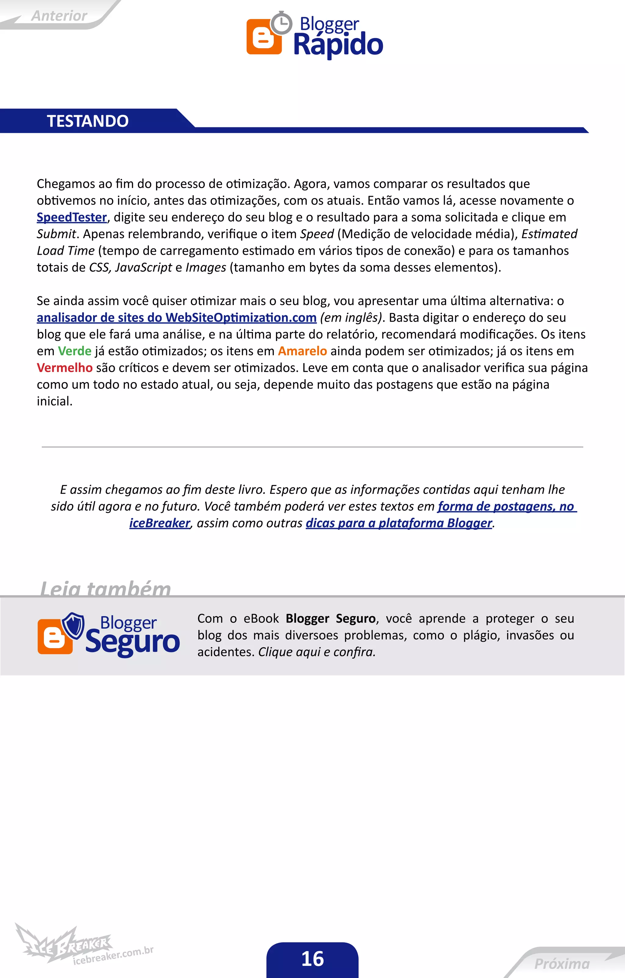 TESTANDO


Chegamos ao fim do processo de otimização. Agora, vamos comparar os resultados que
obtivemos no início, antes das otimizações, com os atuais. Então vamos lá, acesse novamente o
SpeedTester, digite seu endereço do seu blog e o resultado para a soma solicitada e clique em
Submit. Apenas relembrando, verifique o item Speed (Medição de velocidade média), Estimated
Load Time (tempo de carregamento estimado em vários tipos de conexão) e para os tamanhos
totais de CSS, JavaScript e Images (tamanho em bytes da soma desses elementos).

Se ainda assim você quiser otimizar mais o seu blog, vou apresentar uma última alternativa: o
analisador de sites do WebSiteOptimization.com (em inglês). Basta digitar o endereço do seu
blog que ele fará uma análise, e na última parte do relatório, recomendará modificações. Os itens
em Verde já estão otimizados; os itens em Amarelo ainda podem ser otimizados; já os itens em
Vermelho são críticos e devem ser otimizados. Leve em conta que o analisador verifica sua página
como um todo no estado atual, ou seja, depende muito das postagens que estão na página
inicial.




    E assim chegamos ao fim deste livro. Espero que as informações contidas aqui tenham lhe
  sido útil agora e no futuro. Você também poderá ver estes textos em forma de postagens, no
                 iceBreaker, assim como outras dicas para a plataforma Blogger.




Leia também
                            Com o eBook Blogger Seguro, você aprende a proteger o seu
                            blog dos mais diversoes problemas, como o plágio, invasões ou
                            acidentes. Clique aqui e confira.




                                              16
 