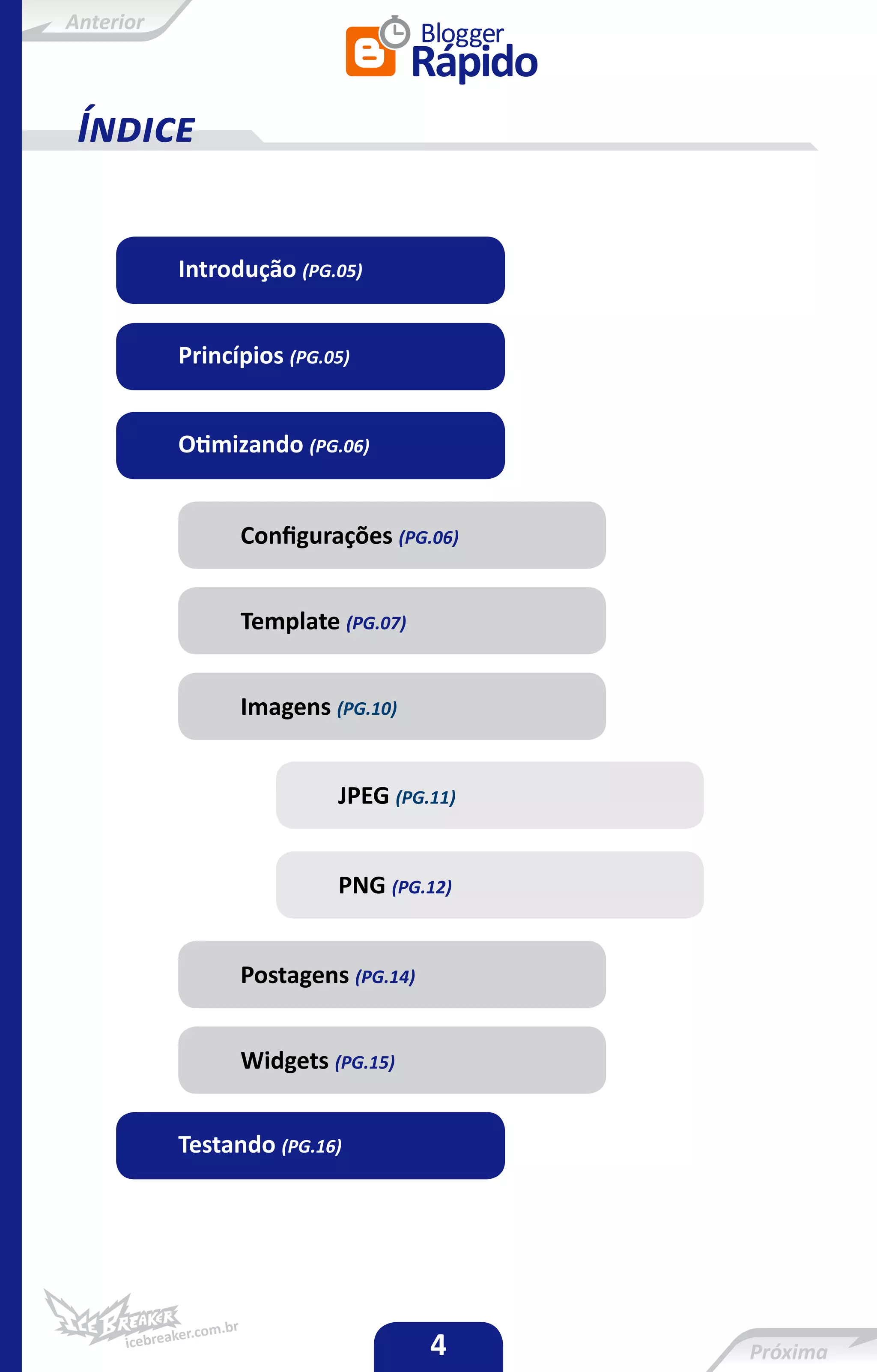 Anterior



 Índice

           Introdução (PG.05)


           Princípios (PG.05)


           Otimizando (PG.06)


                 Configurações (PG.06)


                 Template (PG.07)


                 Imagens (PG.10)


                           JPEG (PG.11)


                           PNG (PG.12)


                 Postagens (PG.14)


                 Widgets (PG.15)


           Testando (PG.16)




                                     4
 