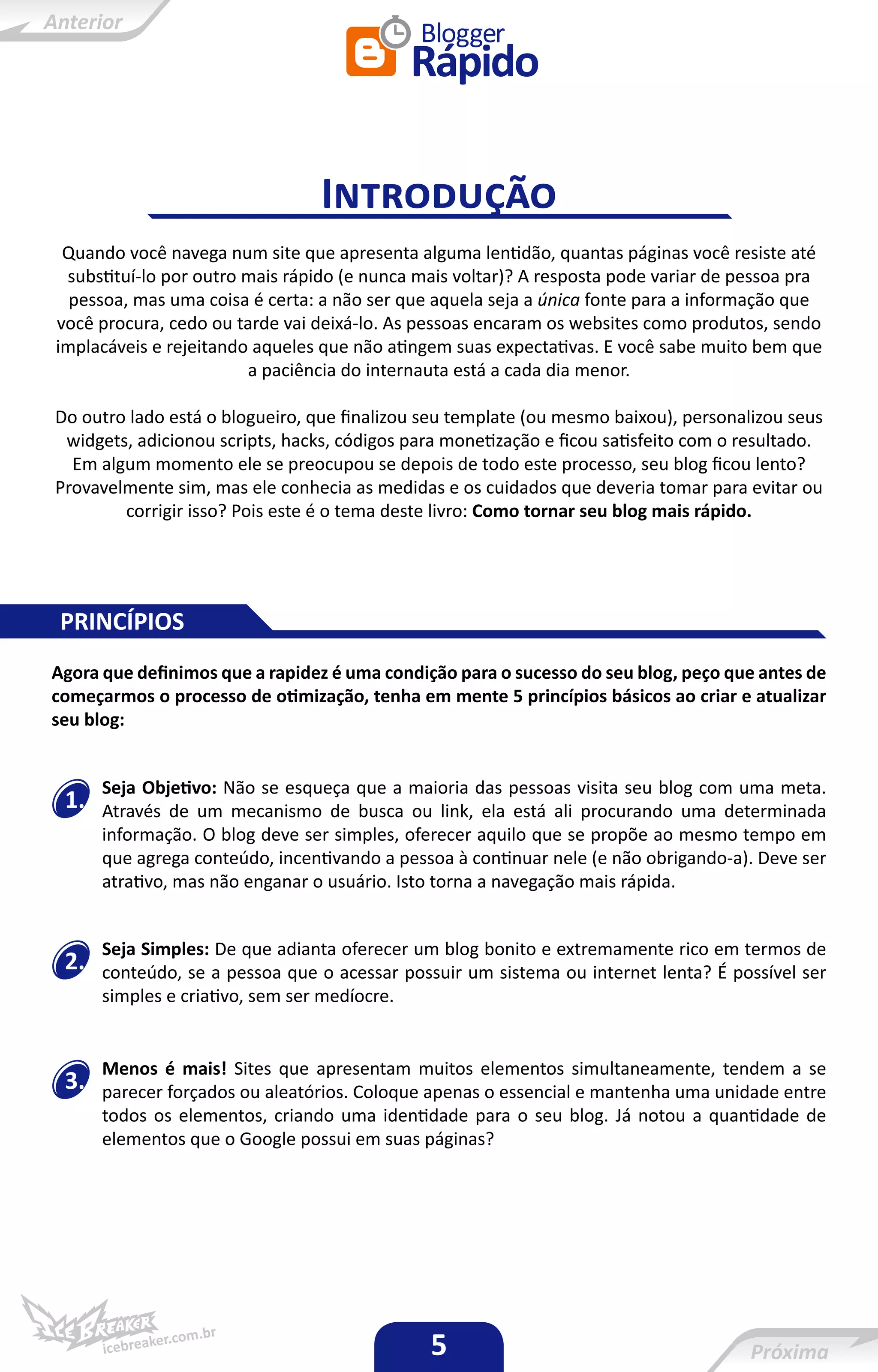 Introdução
 Quando você navega num site que apresenta alguma lentidão, quantas páginas você resiste até
 substituí-lo por outro mais rápido (e nunca mais voltar)? A resposta pode variar de pessoa pra
  pessoa, mas uma coisa é certa: a não ser que aquela seja a única fonte para a informação que
você procura, cedo ou tarde vai deixá-lo. As pessoas encaram os websites como produtos, sendo
implacáveis e rejeitando aqueles que não atingem suas expectativas. E você sabe muito bem que
                        a paciência do internauta está a cada dia menor.

Do outro lado está o blogueiro, que finalizou seu template (ou mesmo baixou), personalizou seus
 widgets, adicionou scripts, hacks, códigos para monetização e ficou satisfeito com o resultado.
  Em algum momento ele se preocupou se depois de todo este processo, seu blog ficou lento?
Provavelmente sim, mas ele conhecia as medidas e os cuidados que deveria tomar para evitar ou
        corrigir isso? Pois este é o tema deste livro: Como tornar seu blog mais rápido.




 PRINCÍPIOS
Agora que definimos que a rapidez é uma condição para o sucesso do seu blog, peço que antes de
começarmos o processo de otimização, tenha em mente 5 princípios básicos ao criar e atualizar
seu blog:


      Seja Objetivo: Não se esqueça que a maioria das pessoas visita seu blog com uma meta.
 1.   Através de um mecanismo de busca ou link, ela está ali procurando uma determinada
      informação. O blog deve ser simples, oferecer aquilo que se propõe ao mesmo tempo em
      que agrega conteúdo, incentivando a pessoa à continuar nele (e não obrigando-a). Deve ser
      atrativo, mas não enganar o usuário. Isto torna a navegação mais rápida.


      Seja Simples: De que adianta oferecer um blog bonito e extremamente rico em termos de
 2.   conteúdo, se a pessoa que o acessar possuir um sistema ou internet lenta? É possível ser
      simples e criativo, sem ser medíocre.


      Menos é mais! Sites que apresentam muitos elementos simultaneamente, tendem a se
 3.   parecer forçados ou aleatórios. Coloque apenas o essencial e mantenha uma unidade entre
      todos os elementos, criando uma identidade para o seu blog. Já notou a quantidade de
      elementos que o Google possui em suas páginas?




                                              5
 