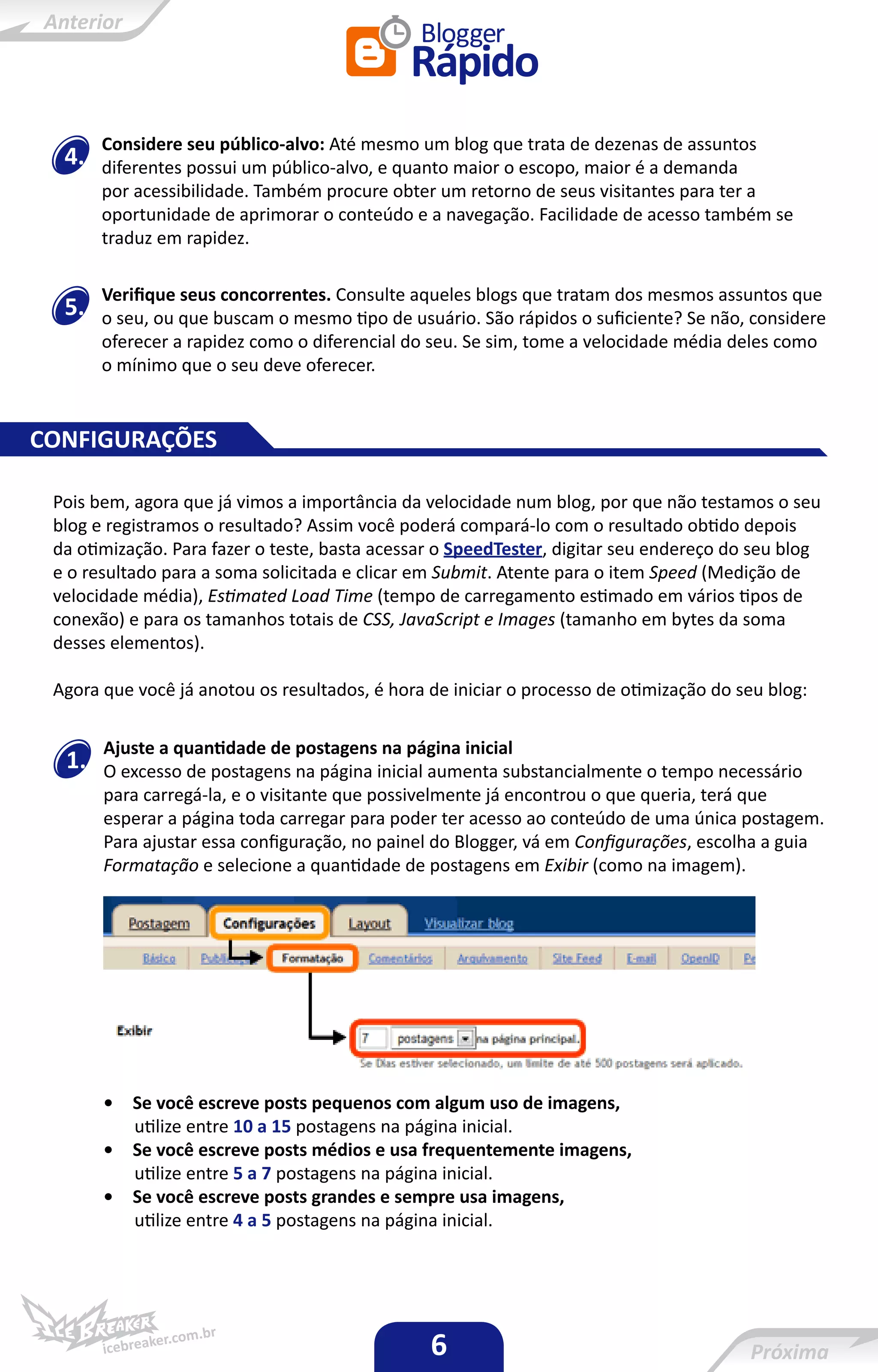 Considere seu público-alvo: Até mesmo um blog que trata de dezenas de assuntos
  4.   diferentes possui um público-alvo, e quanto maior o escopo, maior é a demanda
       por acessibilidade. Também procure obter um retorno de seus visitantes para ter a
       oportunidade de aprimorar o conteúdo e a navegação. Facilidade de acesso também se
       traduz em rapidez.

       Verifique seus concorrentes. Consulte aqueles blogs que tratam dos mesmos assuntos que
  5.   o seu, ou que buscam o mesmo tipo de usuário. São rápidos o suficiente? Se não, considere
       oferecer a rapidez como o diferencial do seu. Se sim, tome a velocidade média deles como
       o mínimo que o seu deve oferecer.


CONFIGURAÇÕES

 Pois bem, agora que já vimos a importância da velocidade num blog, por que não testamos o seu
 blog e registramos o resultado? Assim você poderá compará-lo com o resultado obtido depois
 da otimização. Para fazer o teste, basta acessar o SpeedTester, digitar seu endereço do seu blog
 e o resultado para a soma solicitada e clicar em Submit. Atente para o item Speed (Medição de
 velocidade média), Estimated Load Time (tempo de carregamento estimado em vários tipos de
 conexão) e para os tamanhos totais de CSS, JavaScript e Images (tamanho em bytes da soma
 desses elementos).

 Agora que você já anotou os resultados, é hora de iniciar o processo de otimização do seu blog:

       Ajuste a quantidade de postagens na página inicial
  1.   O excesso de postagens na página inicial aumenta substancialmente o tempo necessário
       para carregá-la, e o visitante que possivelmente já encontrou o que queria, terá que
       esperar a página toda carregar para poder ter acesso ao conteúdo de uma única postagem.
       Para ajustar essa configuração, no painel do Blogger, vá em Configurações, escolha a guia
       Formatação e selecione a quantidade de postagens em Exibir (como na imagem).




       •   Se você escreve posts pequenos com algum uso de imagens,
           utilize entre 10 a 15 postagens na página inicial.
       •   Se você escreve posts médios e usa frequentemente imagens,
           utilize entre 5 a 7 postagens na página inicial.
       •   Se você escreve posts grandes e sempre usa imagens,
           utilize entre 4 a 5 postagens na página inicial.




                                                6
 