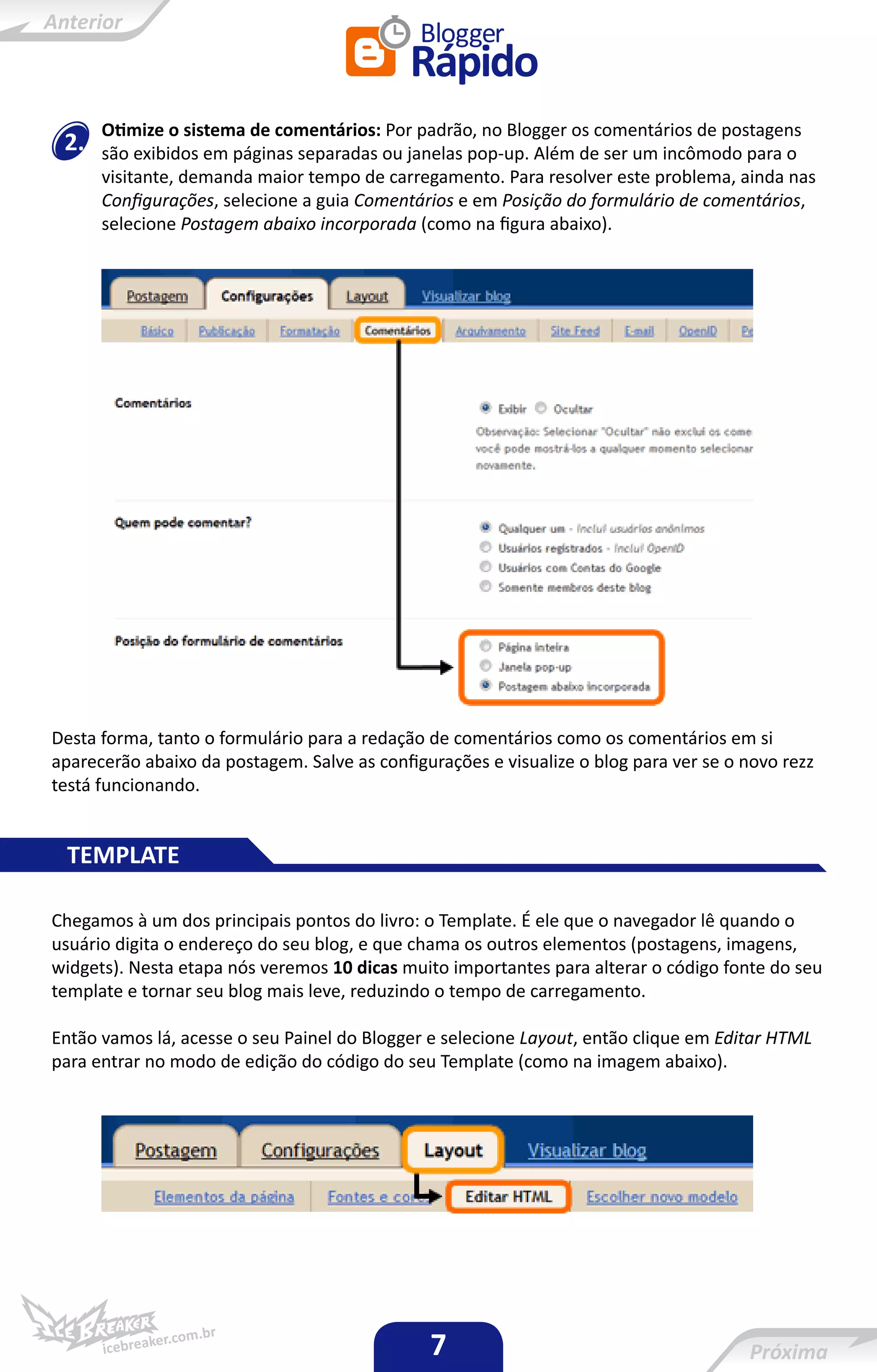 Otimize o sistema de comentários: Por padrão, no Blogger os comentários de postagens
 2.   são exibidos em páginas separadas ou janelas pop-up. Além de ser um incômodo para o
      visitante, demanda maior tempo de carregamento. Para resolver este problema, ainda nas
      Configurações, selecione a guia Comentários e em Posição do formulário de comentários,
      selecione Postagem abaixo incorporada (como na figura abaixo).




Desta forma, tanto o formulário para a redação de comentários como os comentários em si
aparecerão abaixo da postagem. Salve as configurações e visualize o blog para ver se o novo rezz
testá funcionando.


 TEMPLATE

Chegamos à um dos principais pontos do livro: o Template. É ele que o navegador lê quando o
usuário digita o endereço do seu blog, e que chama os outros elementos (postagens, imagens,
widgets). Nesta etapa nós veremos 10 dicas muito importantes para alterar o código fonte do seu
template e tornar seu blog mais leve, reduzindo o tempo de carregamento.

Então vamos lá, acesse o seu Painel do Blogger e selecione Layout, então clique em Editar HTML
para entrar no modo de edição do código do seu Template (como na imagem abaixo).




                                               7
 