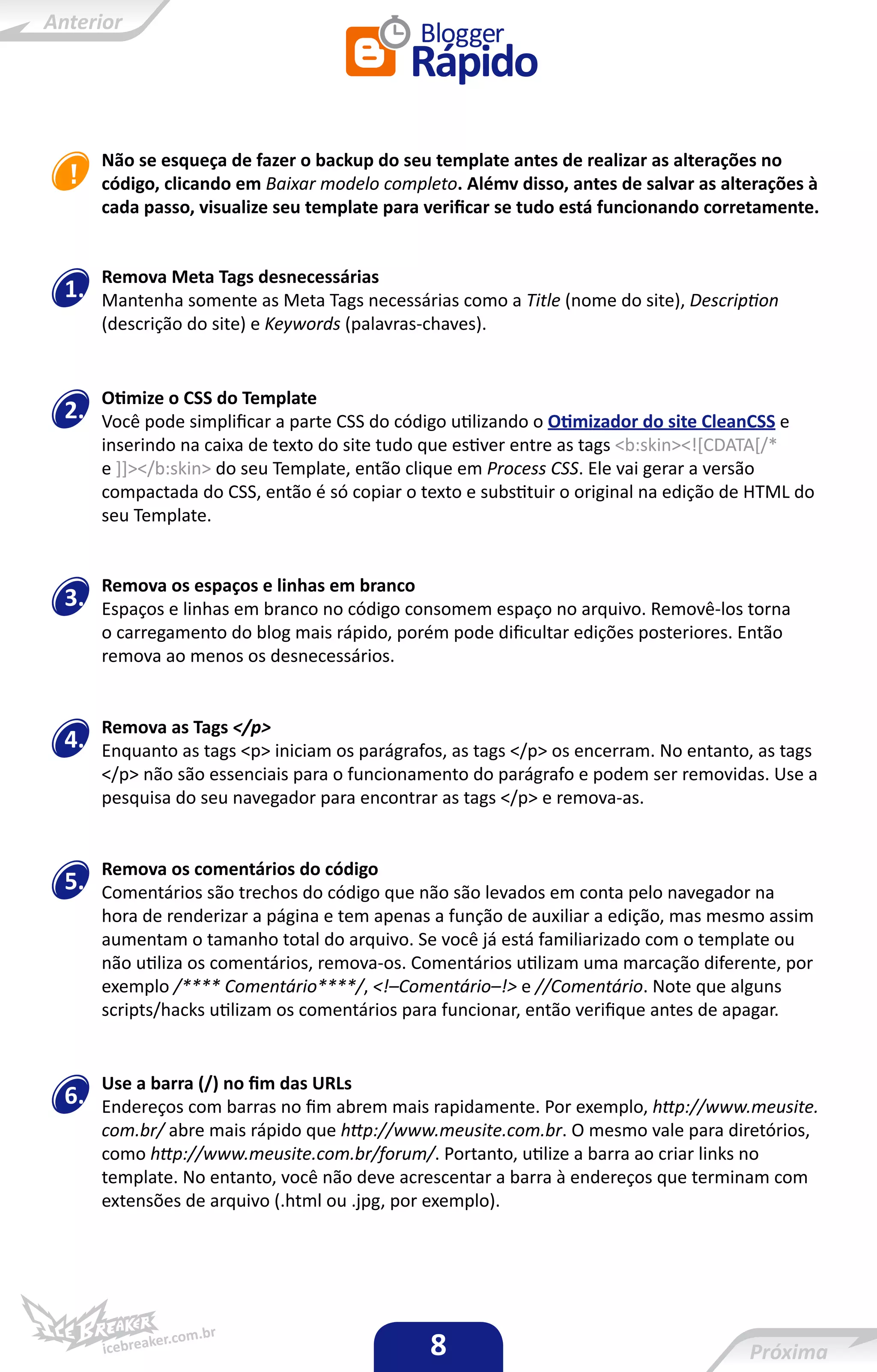 Não se esqueça de fazer o backup do seu template antes de realizar as alterações no
     código, clicando em Baixar modelo completo. Alémv disso, antes de salvar as alterações à
     cada passo, visualize seu template para verificar se tudo está funcionando corretamente.


     Remova Meta Tags desnecessárias
1.   Mantenha somente as Meta Tags necessárias como a Title (nome do site), Description
     (descrição do site) e Keywords (palavras-chaves).


     Otimize o CSS do Template
2.   Você pode simplificar a parte CSS do código utilizando o Otimizador do site CleanCSS e
     inserindo na caixa de texto do site tudo que estiver entre as tags <b:skin><![CDATA[/*
     e ]]></b:skin> do seu Template, então clique em Process CSS. Ele vai gerar a versão
     compactada do CSS, então é só copiar o texto e substituir o original na edição de HTML do
     seu Template.


     Remova os espaços e linhas em branco
3.   Espaços e linhas em branco no código consomem espaço no arquivo. Removê-los torna
     o carregamento do blog mais rápido, porém pode dificultar edições posteriores. Então
     remova ao menos os desnecessários.


     Remova as Tags </p>
4.   Enquanto as tags <p> iniciam os parágrafos, as tags </p> os encerram. No entanto, as tags
     </p> não são essenciais para o funcionamento do parágrafo e podem ser removidas. Use a
     pesquisa do seu navegador para encontrar as tags </p> e remova-as.


     Remova os comentários do código
5.   Comentários são trechos do código que não são levados em conta pelo navegador na
     hora de renderizar a página e tem apenas a função de auxiliar a edição, mas mesmo assim
     aumentam o tamanho total do arquivo. Se você já está familiarizado com o template ou
     não utiliza os comentários, remova-os. Comentários utilizam uma marcação diferente, por
     exemplo /**** Comentário****/, <!–Comentário–!> e //Comentário. Note que alguns
     scripts/hacks utilizam os comentários para funcionar, então verifique antes de apagar.


     Use a barra (/) no fim das URLs
6.   Endereços com barras no fim abrem mais rapidamente. Por exemplo, http://www.meusite.
     com.br/ abre mais rápido que http://www.meusite.com.br. O mesmo vale para diretórios,
     como http://www.meusite.com.br/forum/. Portanto, utilize a barra ao criar links no
     template. No entanto, você não deve acrescentar a barra à endereços que terminam com
     extensões de arquivo (.html ou .jpg, por exemplo).




                                              8
 