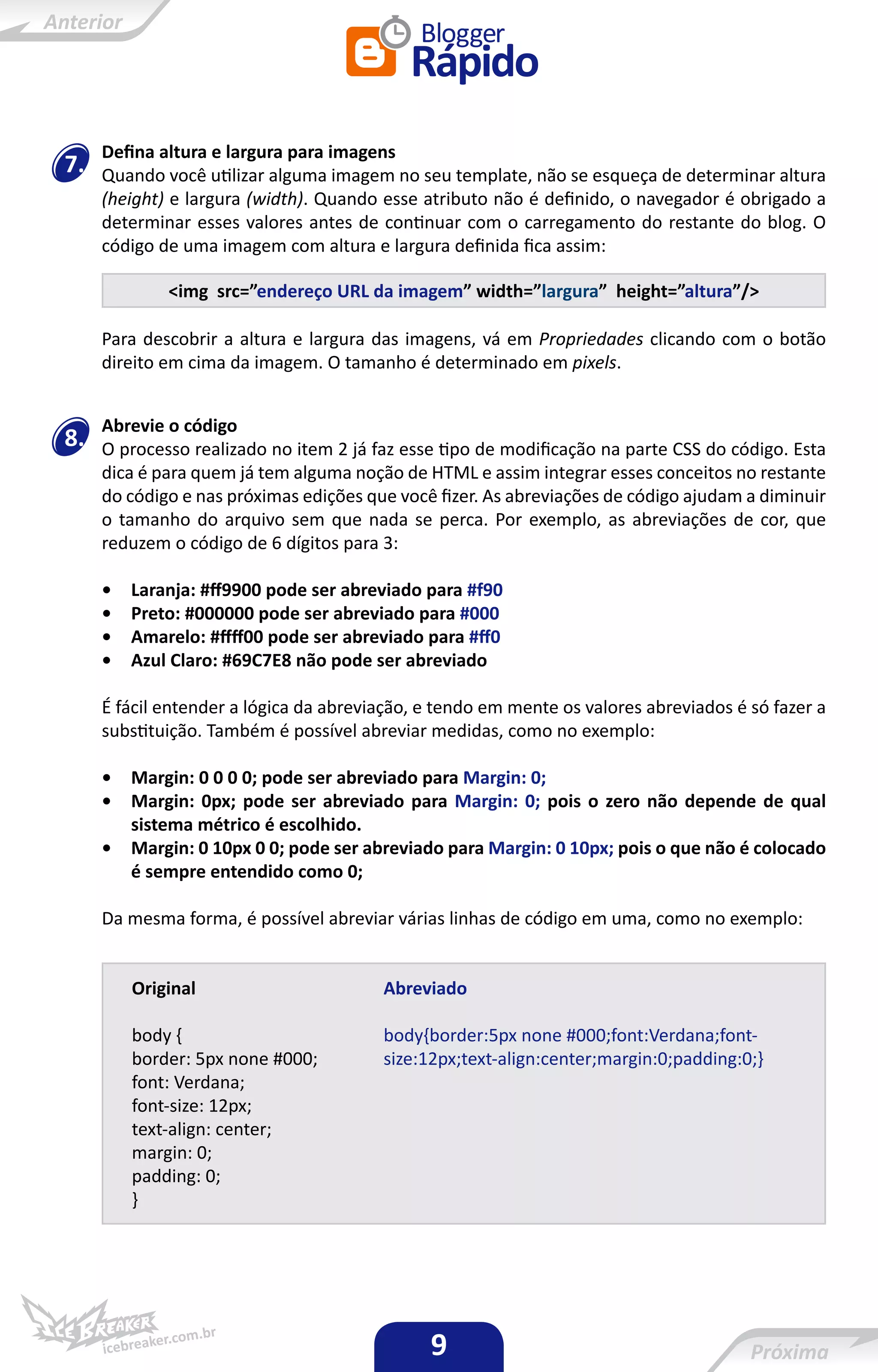 Defina altura e largura para imagens
7.   Quando você utilizar alguma imagem no seu template, não se esqueça de determinar altura
     (height) e largura (width). Quando esse atributo não é definido, o navegador é obrigado a
     determinar esses valores antes de continuar com o carregamento do restante do blog. O
     código de uma imagem com altura e largura definida fica assim:

             <img src=”endereço URL da imagem” width=”largura” height=”altura”/>

     Para descobrir a altura e largura das imagens, vá em Propriedades clicando com o botão
     direito em cima da imagem. O tamanho é determinado em pixels.


     Abrevie o código
8.   O processo realizado no item 2 já faz esse tipo de modificação na parte CSS do código. Esta
     dica é para quem já tem alguma noção de HTML e assim integrar esses conceitos no restante
     do código e nas próximas edições que você fizer. As abreviações de código ajudam a diminuir
     o tamanho do arquivo sem que nada se perca. Por exemplo, as abreviações de cor, que
     reduzem o código de 6 dígitos para 3:

     •   Laranja: #ff9900 pode ser abreviado para #f90
     •   Preto: #000000 pode ser abreviado para #000
     •   Amarelo: #ffff00 pode ser abreviado para #ff0
     •   Azul Claro: #69C7E8 não pode ser abreviado

     É fácil entender a lógica da abreviação, e tendo em mente os valores abreviados é só fazer a
     substituição. Também é possível abreviar medidas, como no exemplo:

     •   Margin: 0 0 0 0; pode ser abreviado para Margin: 0;
     •   Margin: 0px; pode ser abreviado para Margin: 0; pois o zero não depende de qual
         sistema métrico é escolhido.
     •   Margin: 0 10px 0 0; pode ser abreviado para Margin: 0 10px; pois o que não é colocado
         é sempre entendido como 0;

     Da mesma forma, é possível abreviar várias linhas de código em uma, como no exemplo:


         Original                       Abreviado

         body {                         body{border:5px none #000;font:Verdana;font-
         border: 5px none #000;         size:12px;text-align:center;margin:0;padding:0;}
         font: Verdana;
         font-size: 12px;
         text-align: center;
         margin: 0;
         padding: 0;
         }




                                              9
 