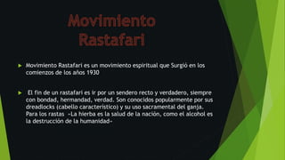  Movimiento Rastafari es un movimiento espiritual que Surgió en los
comienzos de los años 1930
 El fin de un rastafari es ir por un sendero recto y verdadero, siempre
con bondad, hermandad, verdad. Son conocidos popularmente por sus
dreadlocks (cabello característico) y su uso sacramental del ganja.
Para los rastas «La hierba es la salud de la nación, como el alcohol es
la destrucción de la humanidad»
 