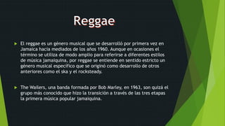  El reggae es un género musical que se desarrolló por primera vez en
Jamaica hacia mediados de los años 1960. Aunque en ocasiones el
término se utiliza de modo amplio para referirse a diferentes estilos
de música jamaiquina, por reggae se entiende en sentido estricto un
género musical específico que se originó como desarrollo de otros
anteriores como el ska y el rocksteady.
 The Wailers, una banda formada por Bob Marley, en 1963, son quizá el
grupo más conocido que hizo la transición a través de las tres etapas
la primera música popular jamaiquina.
 