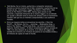  Bob Marley, fue un músico, guitarrista y compositor jamaicano.
Durante su carrera musical fue el líder, compositor y guitarrista de las
bandas de ska, rocksteady y reggae The Wailers (1964-1974) y Bob
Marley & The Wailers (1974-1981). Marley sigue siendo el más
conocido y respetado intérprete de la música reggae y es acreditado
por ayudar a difundir tanto la música de Jamaica como el movimiento
rastafari (del que era un miembro comprometido) a una audiencia
mundial.
 Entre sus mayores éxitos se encuentran los sencillos «I Shot the
Sheriff», «No Woman, No Cry», «Jamming», «Redemption Song» y,
junto a The Wailers, «Three Little Birds», así como el lanzamiento
póstumo «Buffalo Soldier». El álbum recopilatorio Legend, lanzado en
1984, tres años después de su muerte, es el álbum de reggae más
vendido de la historia con 10 discos de platino en los Estados Unidos y
20 millones de copias en todo el mundo.
 