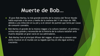  El gran Bob Marley, la más grande estrella de la música del Tercer Mundo
había expirado a las once y media de la mañana del 11 de mayo de 1981,
debido a una infección en su pie y a el cáncer de pulmón que tenia por causa
de consumir cannabis.
 Bob Marley el grande de la música reggae y la cultura rastafari, el profeta y
artista mas grande y reconocido de la historia de la cultura rastafari avía
muerto dejando un gran vacío en sus admiradores.
 Bob Marley fue el principal difusor del reggae, el que dio a conocer este
estilo musical en el mundo con su legado que hoy en día sigue activo y
creciente.
 