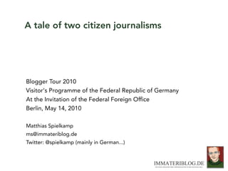 A tale of two citizen journalisms




Blogger Tour 2010
Visitor‘s Programme of the Federal Republic of Germany
At the Invitation of the Federal Foreign Ofﬁce
Berlin, May 14, 2010

Matthias Spielkamp
ms@immateriblog.de
Twitter: @spielkamp (mainly in German...)
 