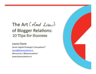 The Art (And Law) !
of Blogger Rela/ons: 
10 Tips for Success!

Laura Ciocia 
Senior Digital Strategist I Everywhere® 
laura@beeverywhere.tv 
@msciocia / @beeverywhere 
www.beeverywhere.tv 
 