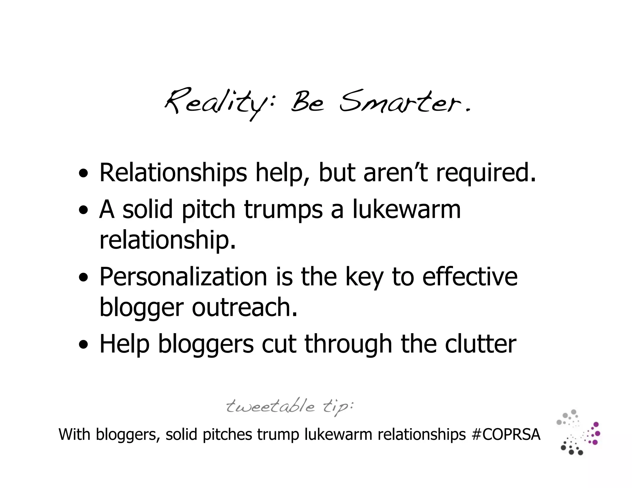 Reality: Be Smarter.

  • Relationships help, but aren’t required.
  • A solid pitch trumps a lukewarm
    relationship.
  • Personalization is the key to effective
    blogger outreach.
  • Help bloggers cut through the clutter

                      tweetable tip:
With bloggers, solid pitches trump lukewarm relationships #COPRSA
 