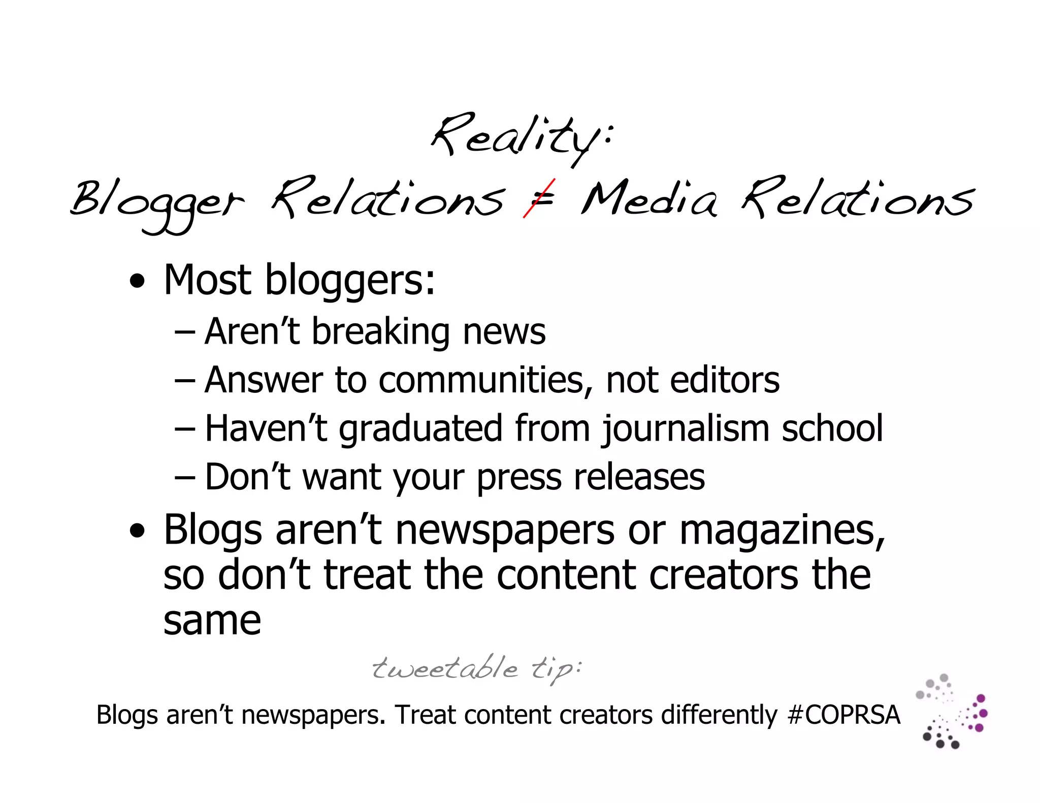 Reality:
Blogger Relations = Media Relations
   • Most bloggers:
       – Aren’t breaking news
       – Answer to communities, not editors
       – Haven’t graduated from journalism school
       – Don’t want your press releases
   • Blogs aren’t newspapers or magazines,
     so don’t treat the content creators the
     same
                       tweetable tip:
 Blogs aren’t newspapers. Treat content creators differently #COPRSA
 