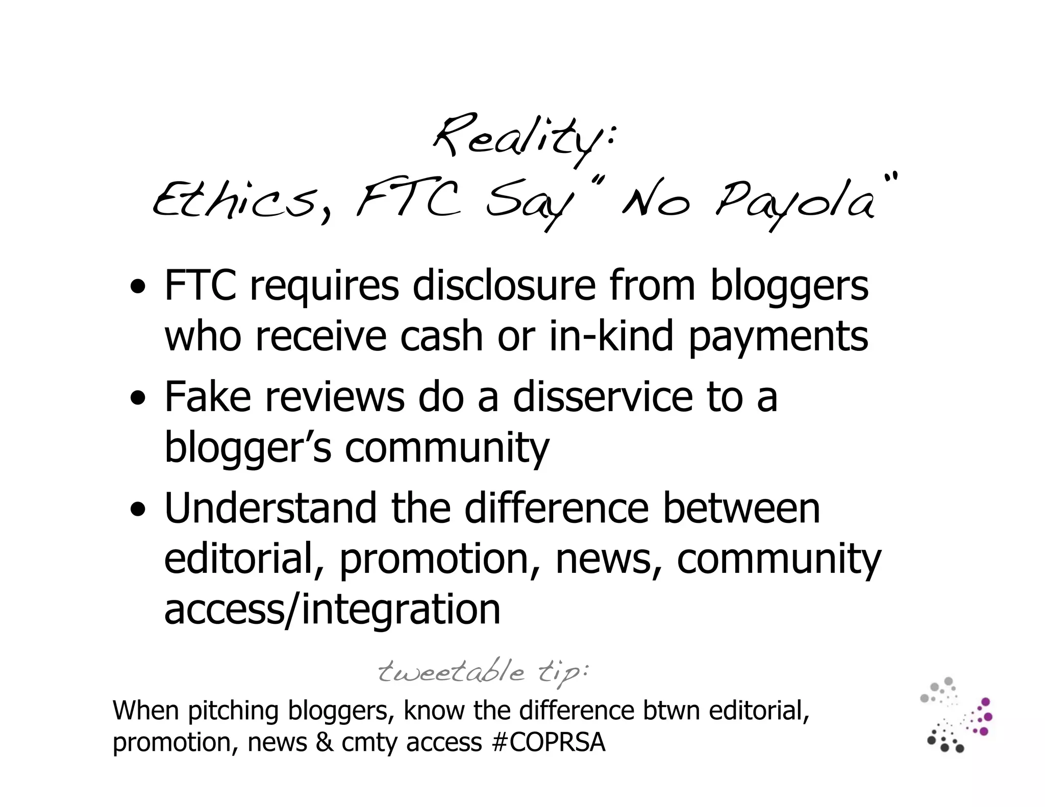 Reality:
   Ethics, FTC Say “No Payola”
 • FTC requires disclosure from bloggers
   who receive cash or in-kind payments
 • Fake reviews do a disservice to a
   blogger’s community
 • Understand the difference between
   editorial, promotion, news, community
   access/integration
                      tweetable tip:
When pitching bloggers, know the difference btwn editorial,
promotion, news & cmty access #COPRSA
 