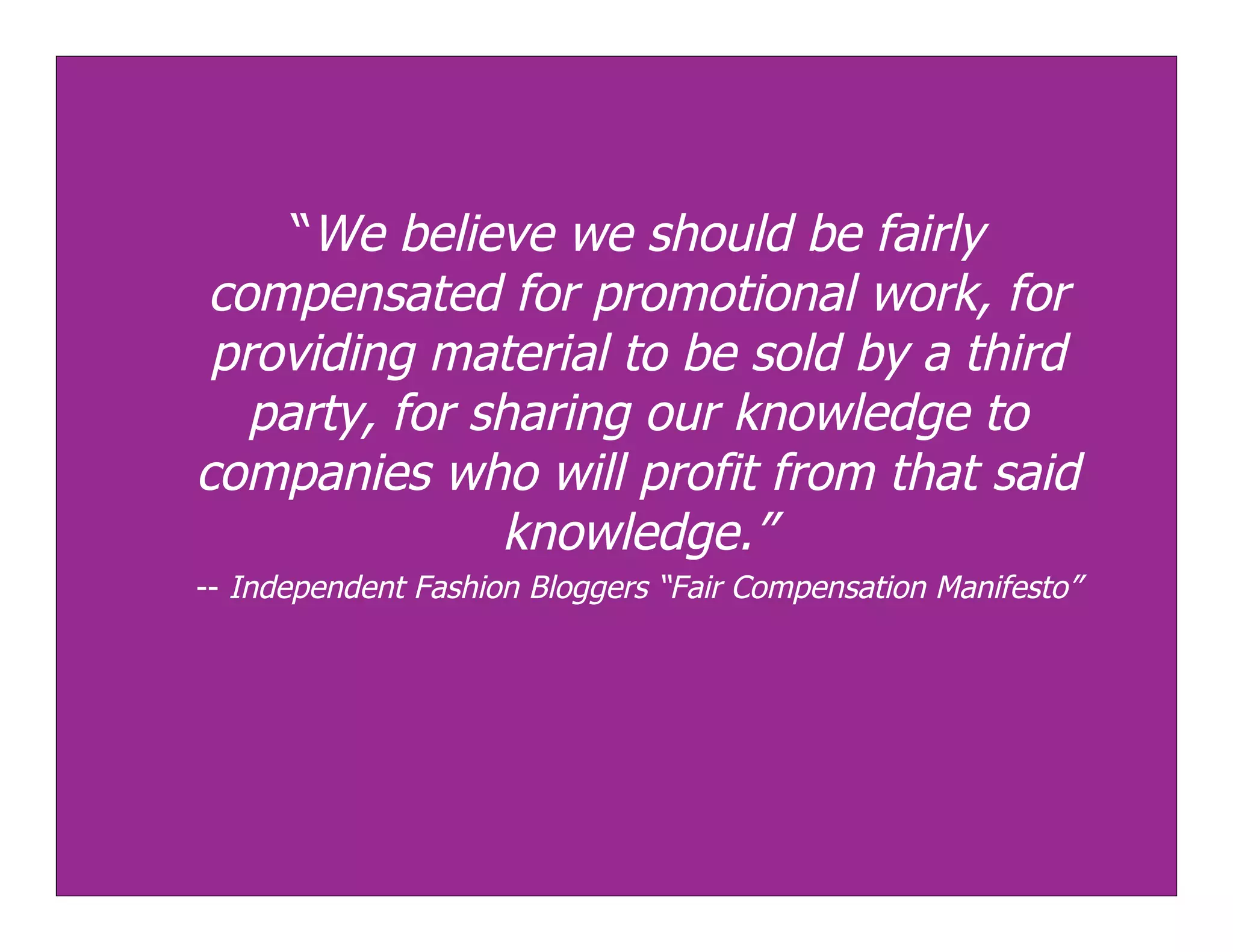 “We believe we should be fairly
 compensated for promotional work, for
 providing material to be sold by a third
   party, for sharing our knowledge to
companies who will profit from that said
               knowledge.”
-- Independent Fashion Bloggers “Fair Compensation Manifesto”
 