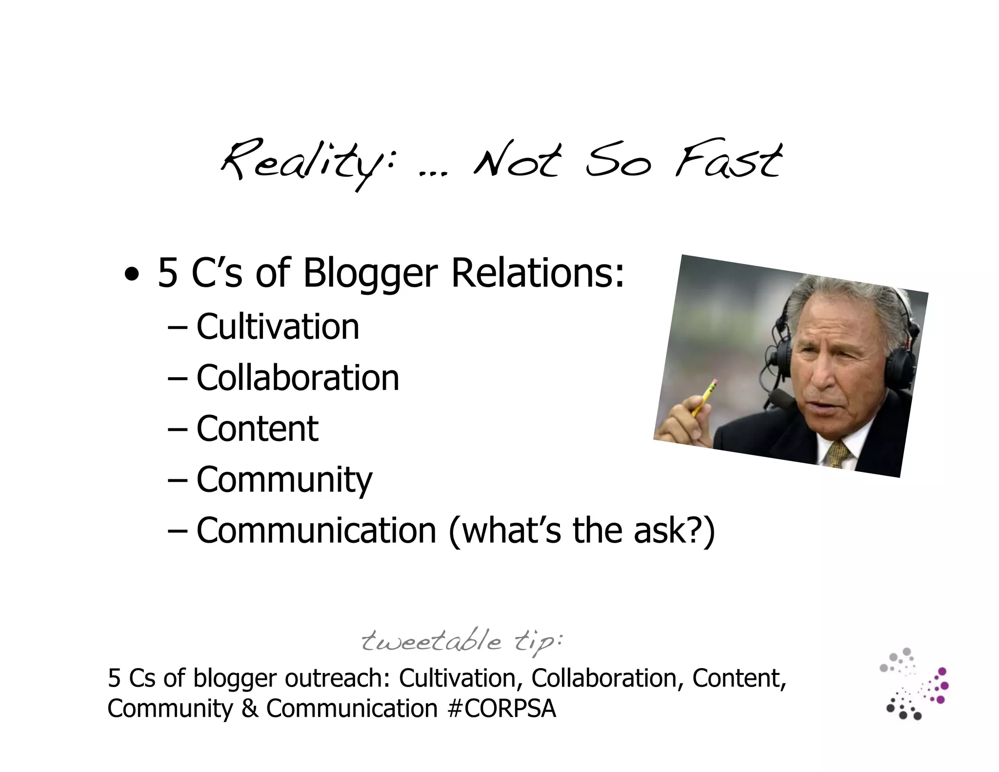 Reality: … Not So Fast

 • 5 C’s of Blogger Relations:
     – Cultivation
     – Collaboration
     – Content
     – Community
     – Communication (what’s the ask?)


                       tweetable tip:
5 Cs of blogger outreach: Cultivation, Collaboration, Content,
Community & Communication #CORPSA
 