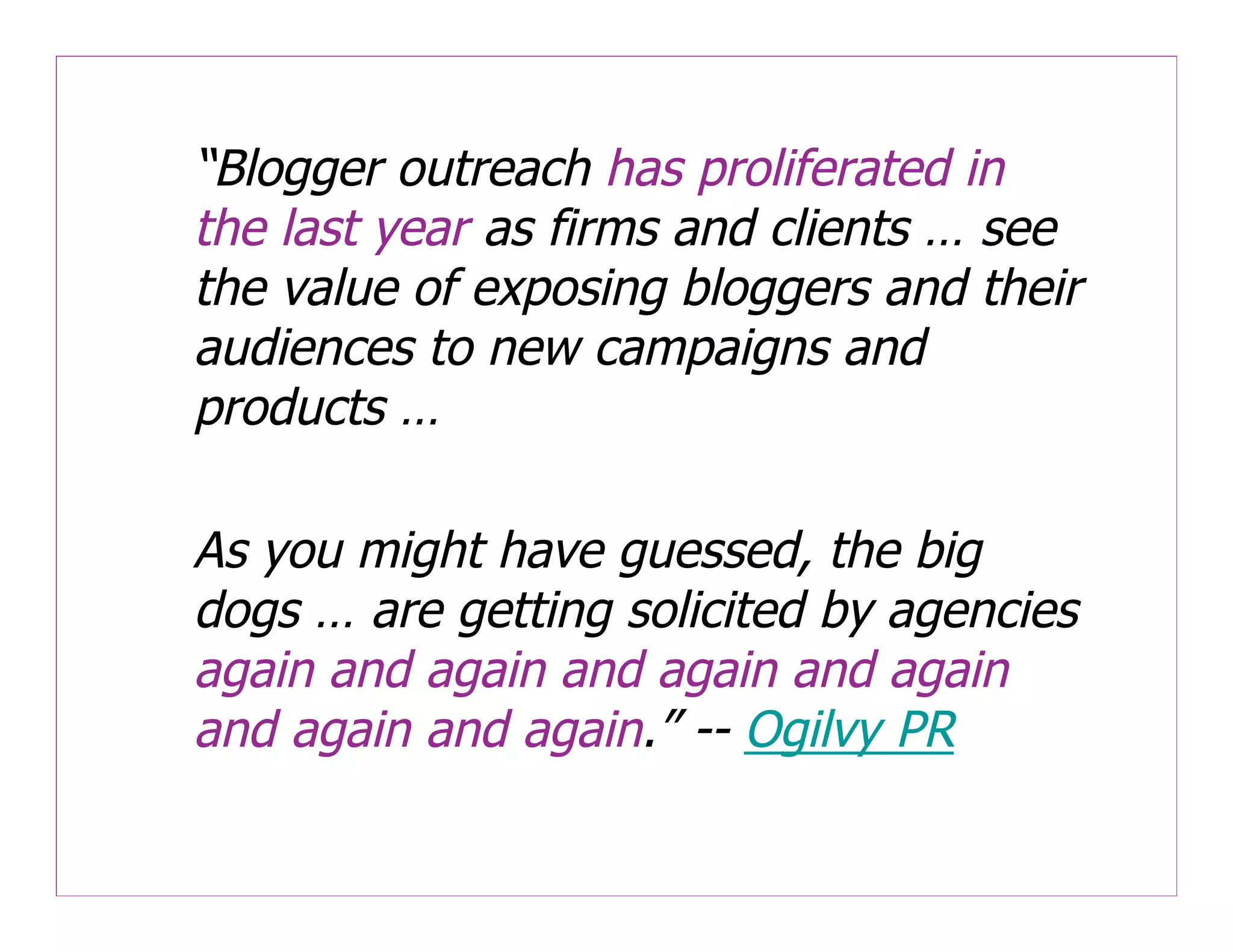 “Blogger outreach has proliferated in
the last year as firms and clients … see
the value of exposing bloggers and their
audiences to new campaigns and
products …

As you might have guessed, the big
dogs … are getting solicited by agencies
again and again and again and again
and again and again.” -- Ogilvy PR
 