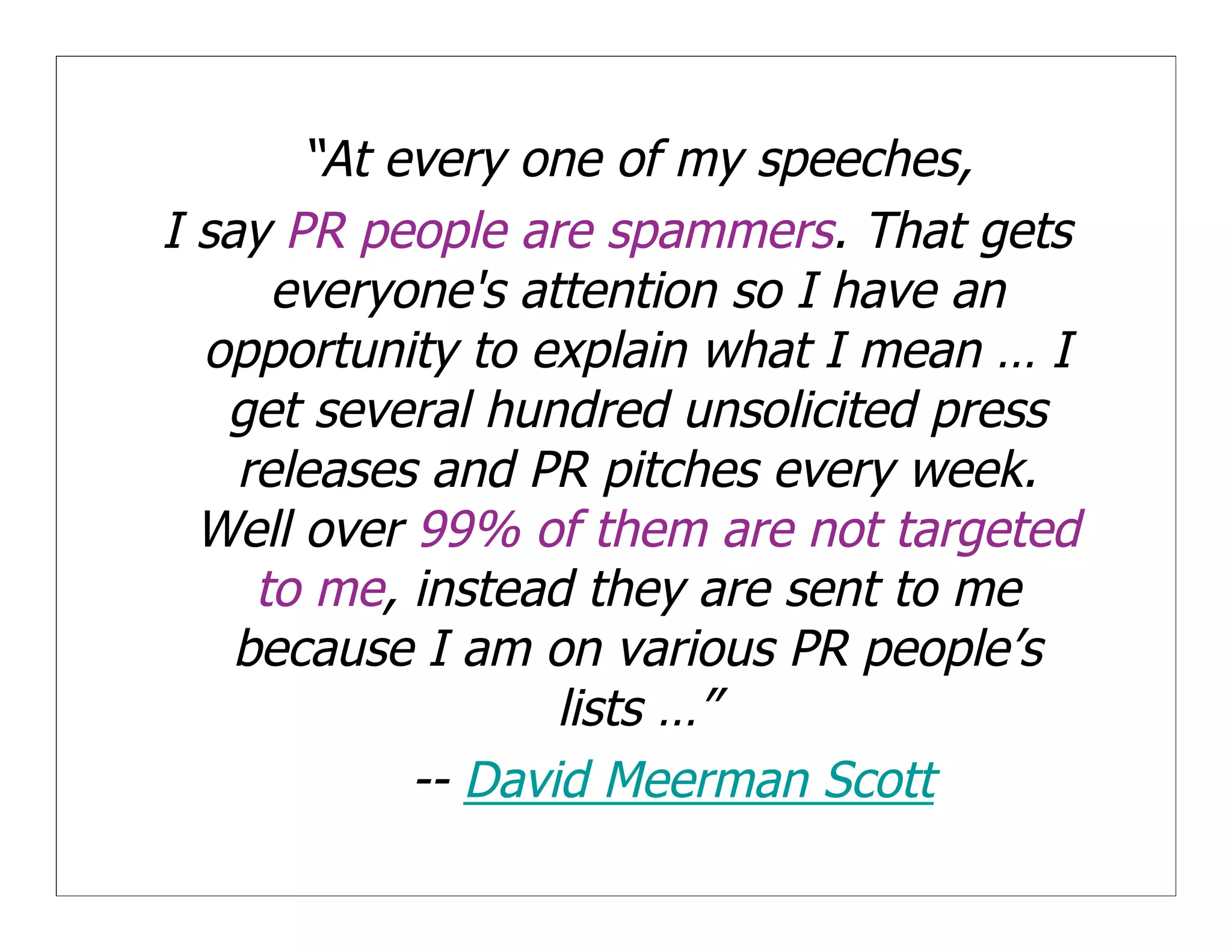 “At every one of my speeches,
I say PR people are spammers. That gets
      everyone's attention so I have an
  opportunity to explain what I mean … I
   get several hundred unsolicited press
    releases and PR pitches every week.
  Well over 99% of them are not targeted
     to me, instead they are sent to me
    because I am on various PR people’s
                   lists …”
            -- David Meerman Scott
 