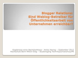 Blogger Relations:
                  Sind Weblog-Betreiber für
                   Öffentlichkeitsarbeit von
                  Unternehmen erreichbar?




  Ergebnisse einer Bachelorthesis - Anika Hering – September 2012
Hochschule Bonn-Rhein-Sieg – Studiengang Technikjournalismus/PR
 