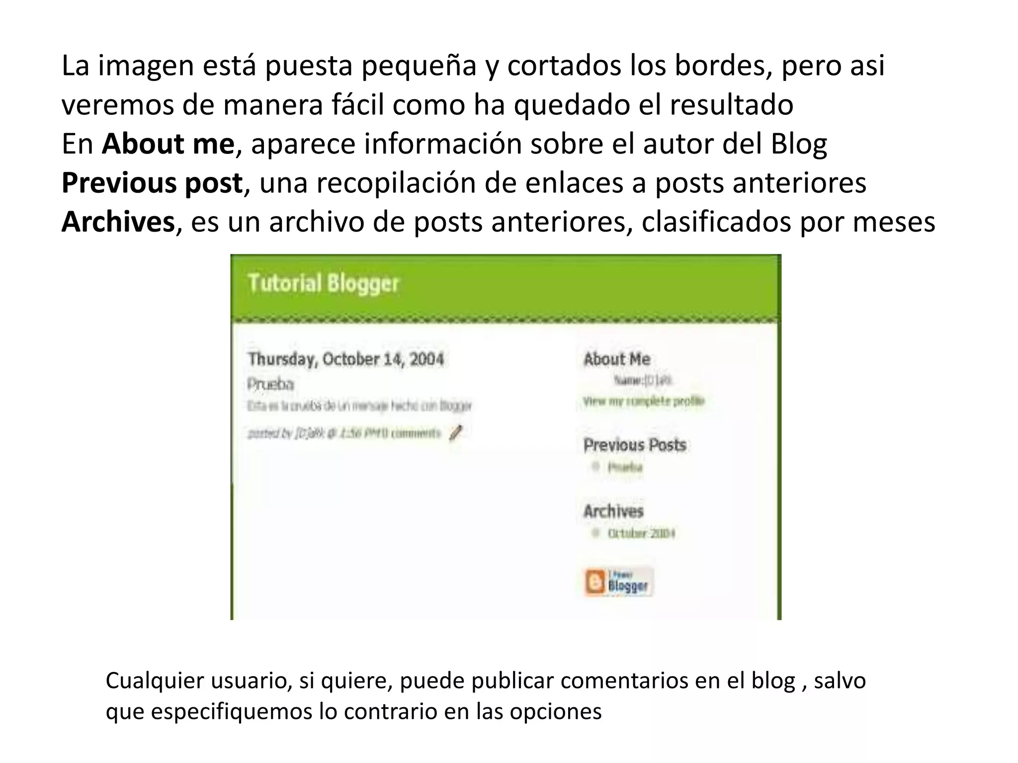 La imagen está puesta pequeña y cortados los bordes, pero asi
veremos de manera fácil como ha quedado el resultado
En About me, aparece información sobre el autor del Blog
Previous post, una recopilación de enlaces a posts anteriores
Archives, es un archivo de posts anteriores, clasificados por meses




   Cualquier usuario, si quiere, puede publicar comentarios en el blog , salvo
   que especifiquemos lo contrario en las opciones
 