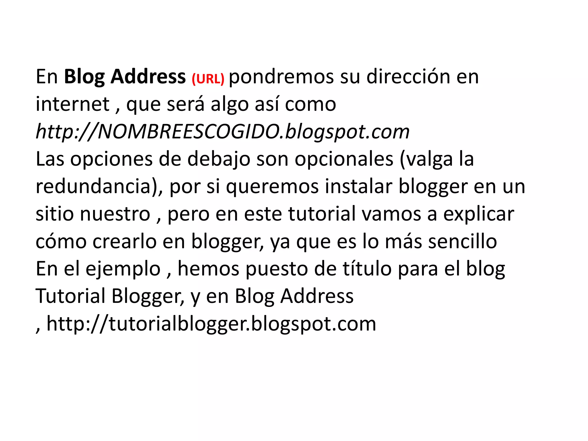 En Blog Address (URL) pondremos su dirección en
internet , que será algo así como
http://NOMBREESCOGIDO.blogspot.com
Las opciones de debajo son opcionales (valga la
redundancia), por si queremos instalar blogger en un
sitio nuestro , pero en este tutorial vamos a explicar
cómo crearlo en blogger, ya que es lo más sencillo
En el ejemplo , hemos puesto de título para el blog
Tutorial Blogger, y en Blog Address
, http://tutorialblogger.blogspot.com
 