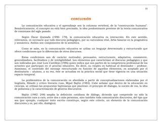 15
La comunicación educativa y el aprendizaje son la columna vertebral, de la “construcción humana”.
Semánticamente, el concepto no está bien precisado, la idea predominante proviene de la teoría comunicativa
de comienzos del siglo pasado.
Según Óscar Quezada (1996: 179), la comunicación educativa es interacción. En este sentido,
reiteramos, es necesario que todo discurso pedagógico, por su naturaleza vital, deba basarse en la pragmática
y semántica. Ambos son componentes de la semiótica.
Como se sabe, en la comunicación educativa se utiliza un lenguaje determinado y estructurado que
ofrece condiciones que lo diferencian de otros discursos.
Estas condiciones son de carácter motivador, persuasivo, estructurante, adaptativa, consistente,
generalizadora, facilitadora y de inteligibilidad. Los elementos que caracterizan al discurso pedagógico y que
son indicados por José Luis Castillejo (1986) quien indica que son parten de la competencia profesional de los
actantes que participan en el proceso educativo. Es decir, su empleo es habitual al destinador – profesor.
Asimismo, el contenido del mensaje estructurado en función de aquellos elementos, es aceptado por el
destinatario – alumno, a su vez, éste se actualiza en la práctica social que tiene vigencia en una situación
espacio temporal.
La problemática de la comunicación es abordada a partir de conceptualizaciones elaboradas por el
lingüista, filósofo y crítico literario ruso, Mijail Bajtín (1982). Cabe señalar que dentro de la educación en
ciencias, se utilizan las propuestas bajtinianas que plantean: el principio de dialogía, la noción de voz, la idea
de polisemia y la caracterización de géneros discursivos.
Bajtín (1982: 248) amplía la definición cotidiana de diálogo, diciendo que comprende no sólo la
comunicación cara a cara, entre dos o más personas, sino también toda comunicación discursiva, del tipo que
sea (por ejemplo, cualquier texto escrito constituye, según este criterio, un elemento de la comunicación
discursiva y es, por ello, dialógico).
 
