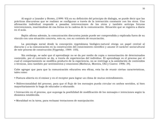 16
Al seguir a Leander y Brown, (1999: 93) en su definición del principio de dialogía, se puede decir que las
prácticas discursivas que se realizan se configuran a través de la interacción constante con los otros. Una
afirmación individual responde a pasadas intervenciones de los otros y también anticipa futuras
intervenciones, insertándose de esa forma en la cadena de la comunicación. Situación que se registra a diario
en el aula.
Bajtín afirma además, la comunicación discursiva jamás puede ser comprendida y explicada fuera de su
vínculo con una situación concreta, esto es, con su contexto de enunciación.
La psicología social desde la concepción vygotskiana biológico-natural otorga un papel central al
discurso y a la comunicación en la construcción del conocimiento científico y asume el carácter sociocultural
de este proceso de construcción (Vygotsky, 1984: 105).
Sin embargo, se sabe que el aprendizaje no se da por medio de copia o memorización de determinados
contenido, por el contrario se da, a través de experiencias del individuo. El aprendizaje es el proceso por el
cual el comportamiento se modifica producto de la experiencia, no se restringe a la asimilación de contenidos
o técnicas, sino también por sentimientos y emociones (Matheus, Moreira, Ohl y Castro: 1996: 34).
Cabe agregar que para que la comunicación educativa sea eficaz, esta ha de reunir ciertas características,
tales como:
• Postura abierta en el emisor y en el receptor para lograr un clima de mutuo entendimiento.
• Bidireccionalidad del proceso, para que el flujo de los mensajes pueda circular en ambos sentidos, si bien
mayoritariamente lo haga de educador a educando.
• Interacción en el proceso, que suponga la posibilidad de modificación de los mensajes e intenciones según la
dinámica establecida.
• Moralidad en la tarea, para rechazar tentaciones de manipulación
 
