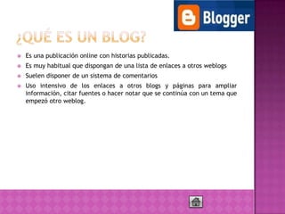    Es una publicación online con historias publicadas.
   Es muy habitual que dispongan de una lista de enlaces a otros weblogs
   Suelen disponer de un sistema de comentarios
   Uso intensivo de los enlaces a otros blogs y páginas para ampliar
    información, citar fuentes o hacer notar que se continúa con un tema que
    empezó otro weblog.
 