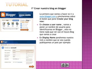1º Crear nuestro blog en blogger

         Lo primero que vamos a hacer es ir a
         www.blogger.com y pincharemos sobre
         el botón que pone Create your blog
         now:
        En choose a user name , vamos a
         poner un nombre de usuario para
         identificarnos en Blogger , esto no
         tiene nada que ver con el futuro Blog
         que vamos a crear
        En Display Name pondremos nuestro
         nick o nombre que se vea cuando
         publiquemos un post por ejemplo
 
