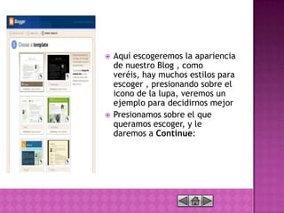    Aquí escogeremos la apariencia
    de nuestro Blog , como
    veréis, hay muchos estilos para
    escoger , presionando sobre el
    icono de la lupa, veremos un
    ejemplo para decidirnos mejor
   Presionamos sobre el que
    queramos escoger, y le
    daremos a Continue:
 