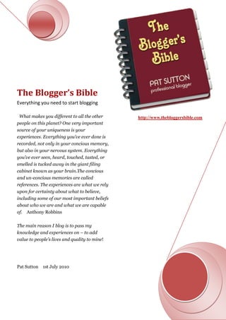 The Blogger’s Bible
Everything you need to start blogging

 What makes you different to all the other     http://www.thebloggersbible.com
people on this planet? One very important
source of your uniqueness is your
experiences. Everything you’ve ever done is
recorded, not only in your concious memory,
but also in your nervous system. Everything
you’ve ever seen, heard, touched, tasted, or
smelled is tucked away in the giant filing
cabinet known as your brain.The concious
and un-concious memories are called
references. The experiences are what we rely
upon for certainty about what to believe,
including some of our most important beliefs
about who we are and what we are capable
of.   Anthony Robbins

The main reason I blog is to pass my
knowledge and experiences on – to add
value to people’s lives and quality to mine!




Pat Sutton   1st July 2010
 
