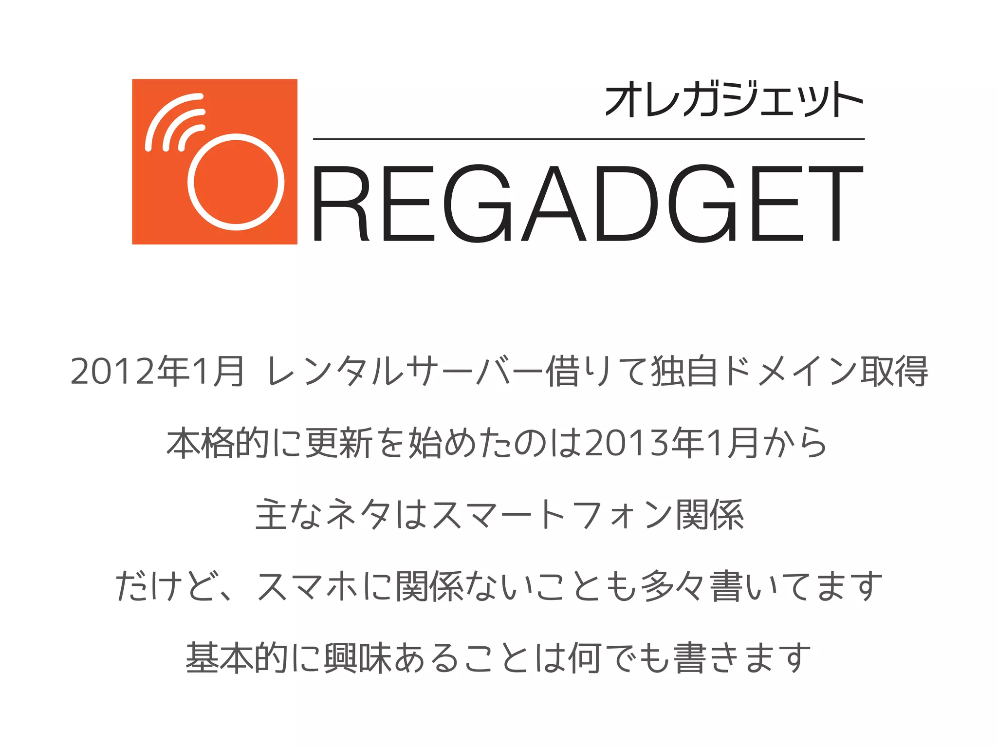 2012年1月 レンタルサーバー借りて独自ドメイン取得
本格的に更新を始めたのは2013年1月から
主なネタはスマートフォン関係
だけど、スマホに関係ないことも多々書いてます
基本的に興味あることは何でも書きます
 