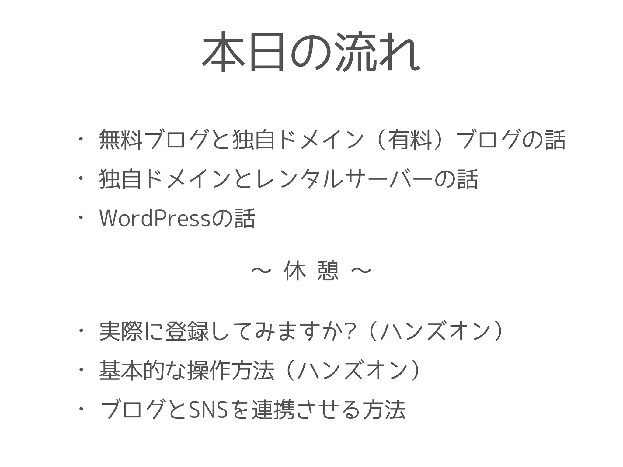 本日の流れ
• 無料ブログと独自ドメイン（有料）ブログの話
• 独自ドメインとレンタルサーバーの話
• WordPressの話
• 実際に登録してみますか?（ハンズオン）
• 基本的な操作方法（ハンズオン）
• ブログとSNSを連携させる方法
〜 休 憩 〜
 