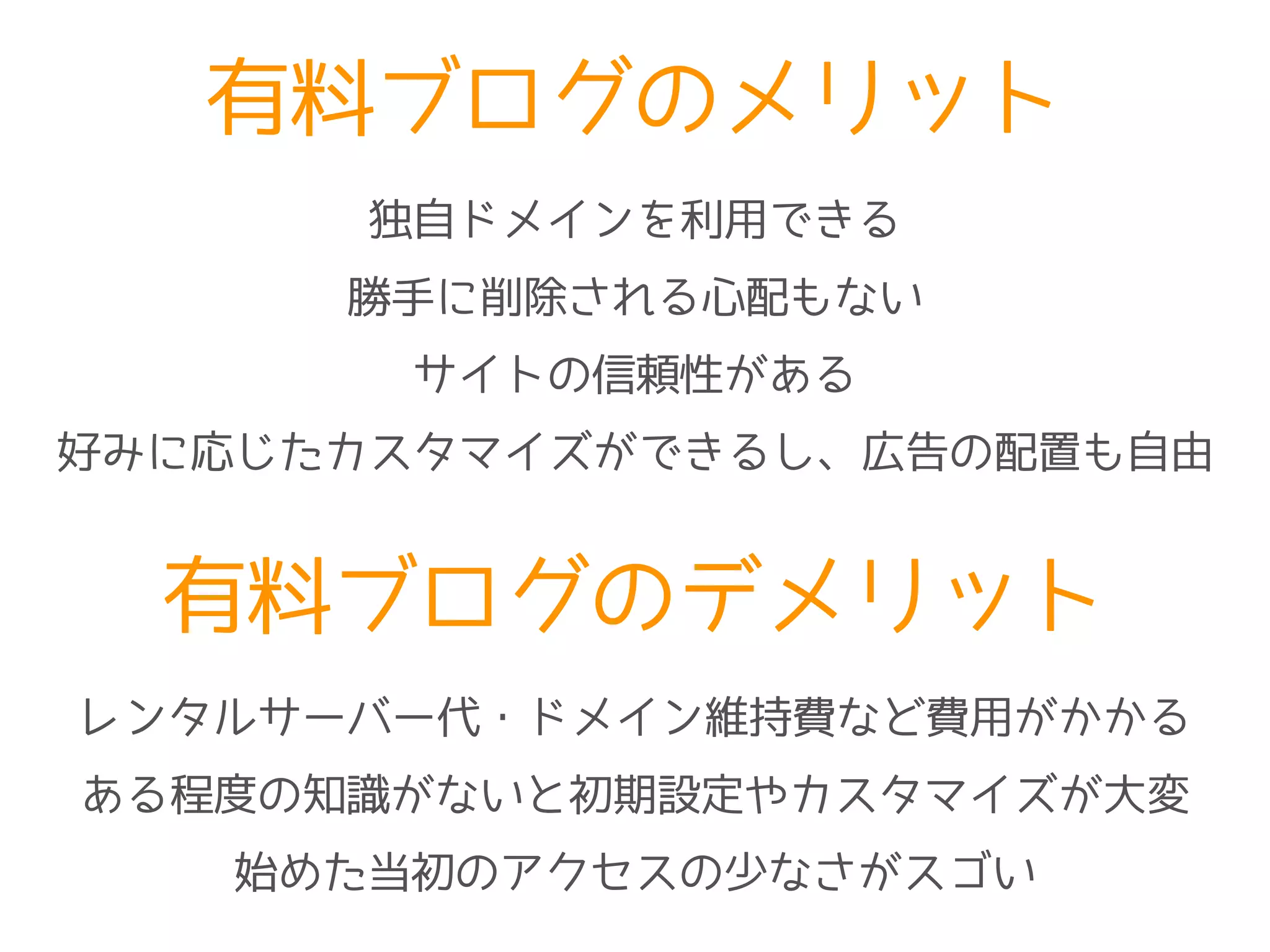 有料ブログのメリット
独自ドメインを利用できる
勝手に削除される心配もない
サイトの信頼性がある
有料ブログのデメリット
レンタルサーバー代・ドメイン維持費など費用がかかる
ある程度の知識がないと初期設定やカスタマイズが大変
始めた当初のアクセスの少なさがスゴい
好みに応じたカスタマイズができるし、広告の配置も自由
 