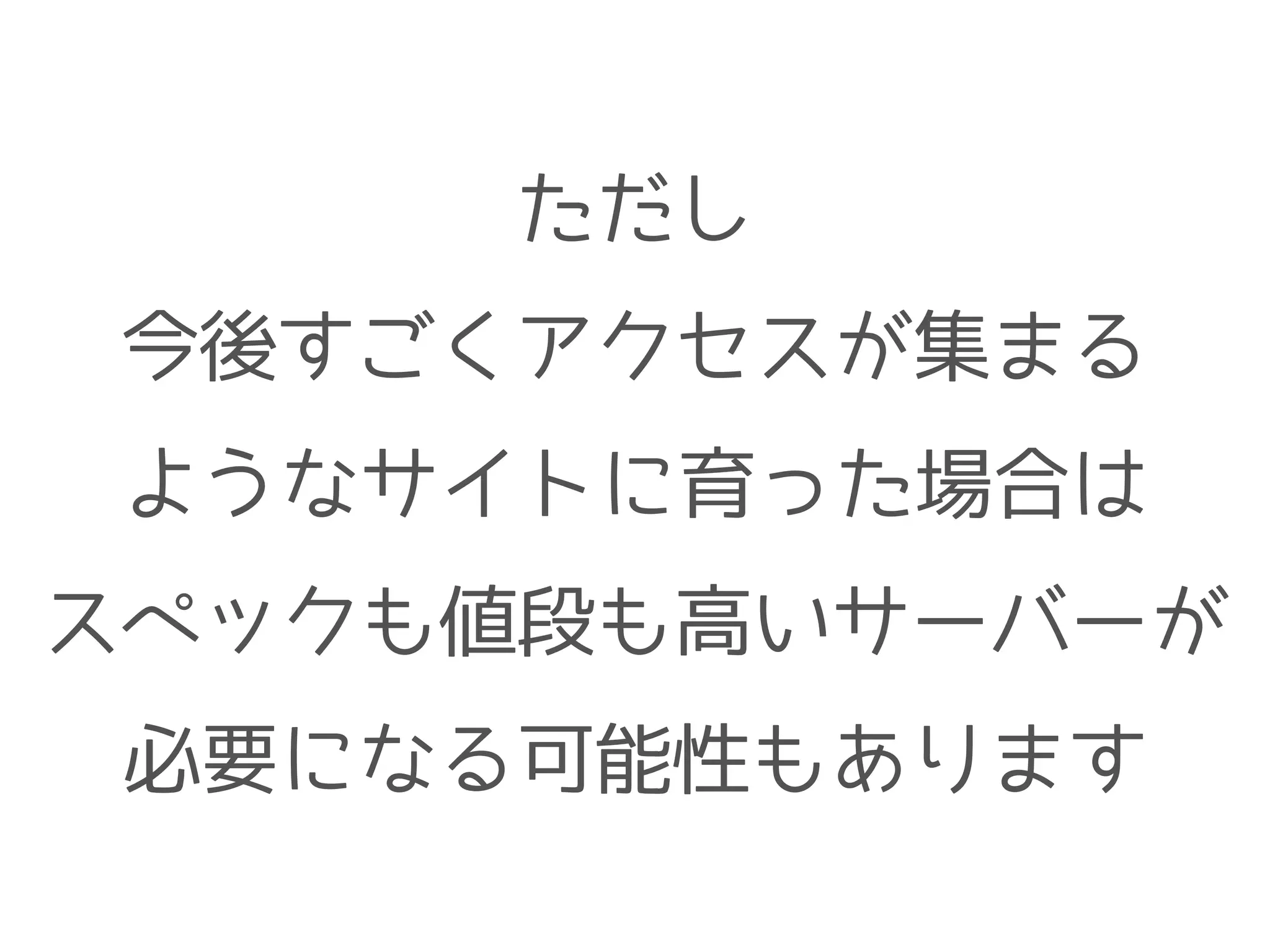 ただし
今後すごくアクセスが集まる
ようなサイトに育った場合は
スペックも値段も高いサーバーが
必要になる可能性もあります
 