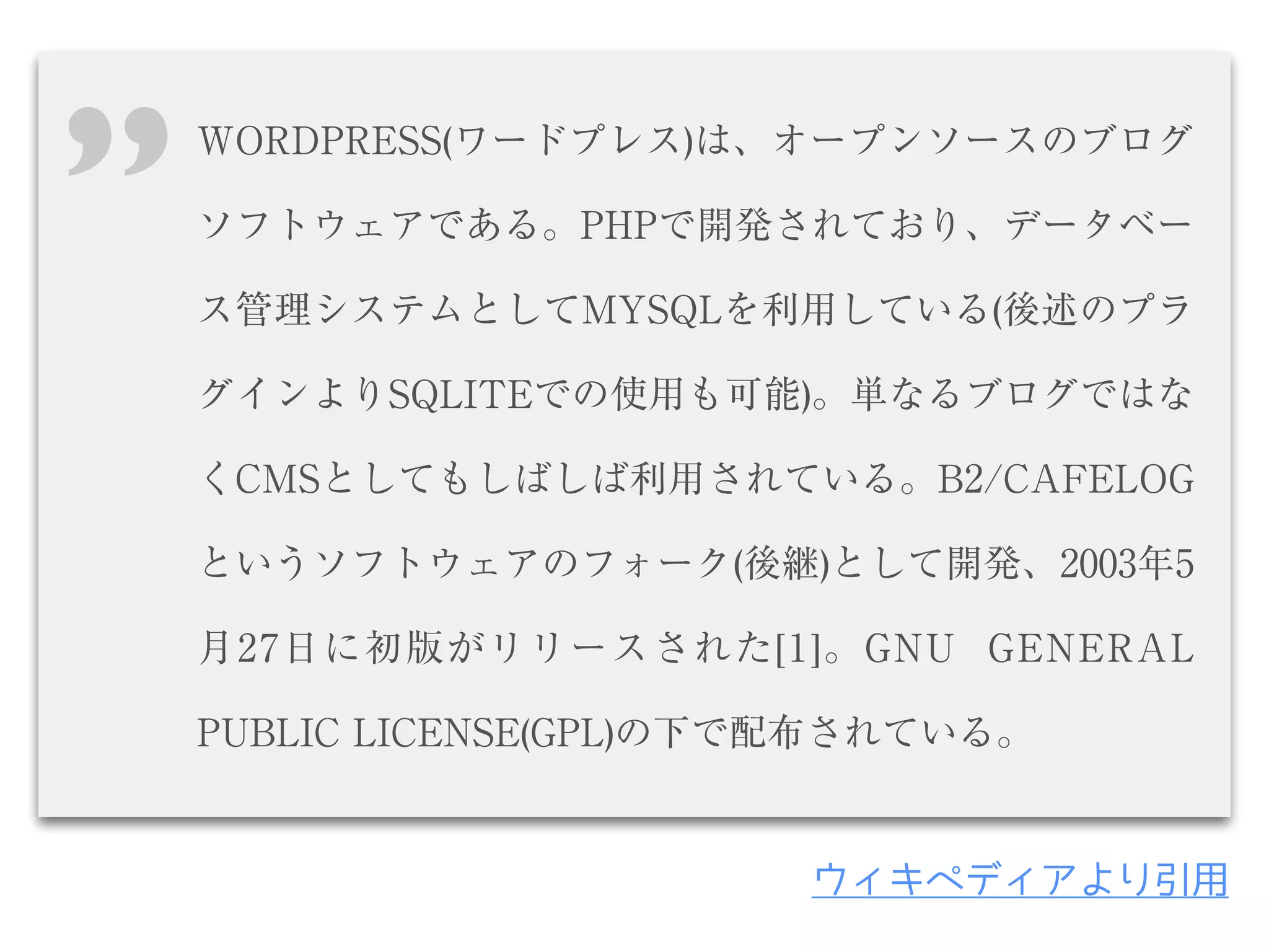 WORDPRESS(ワードプレス)は、オープンソースのブログ
ソフトウェアである。PHPで開発されており、データベー
ス管理システムとしてMYSQLを利用している(後述のプラ
グインよりSQLITEでの使用も可能)。単なるブログではな
くCMSとしてもしばしば利用されている。B2/CAFELOG
というソフトウェアのフォーク(後継)として開発、2003年5
月27日に初版がリリースされた[1]。GNU GENERAL
PUBLIC LICENSE(GPL)の下で配布されている。
’’
ウィキペディアより引用
 