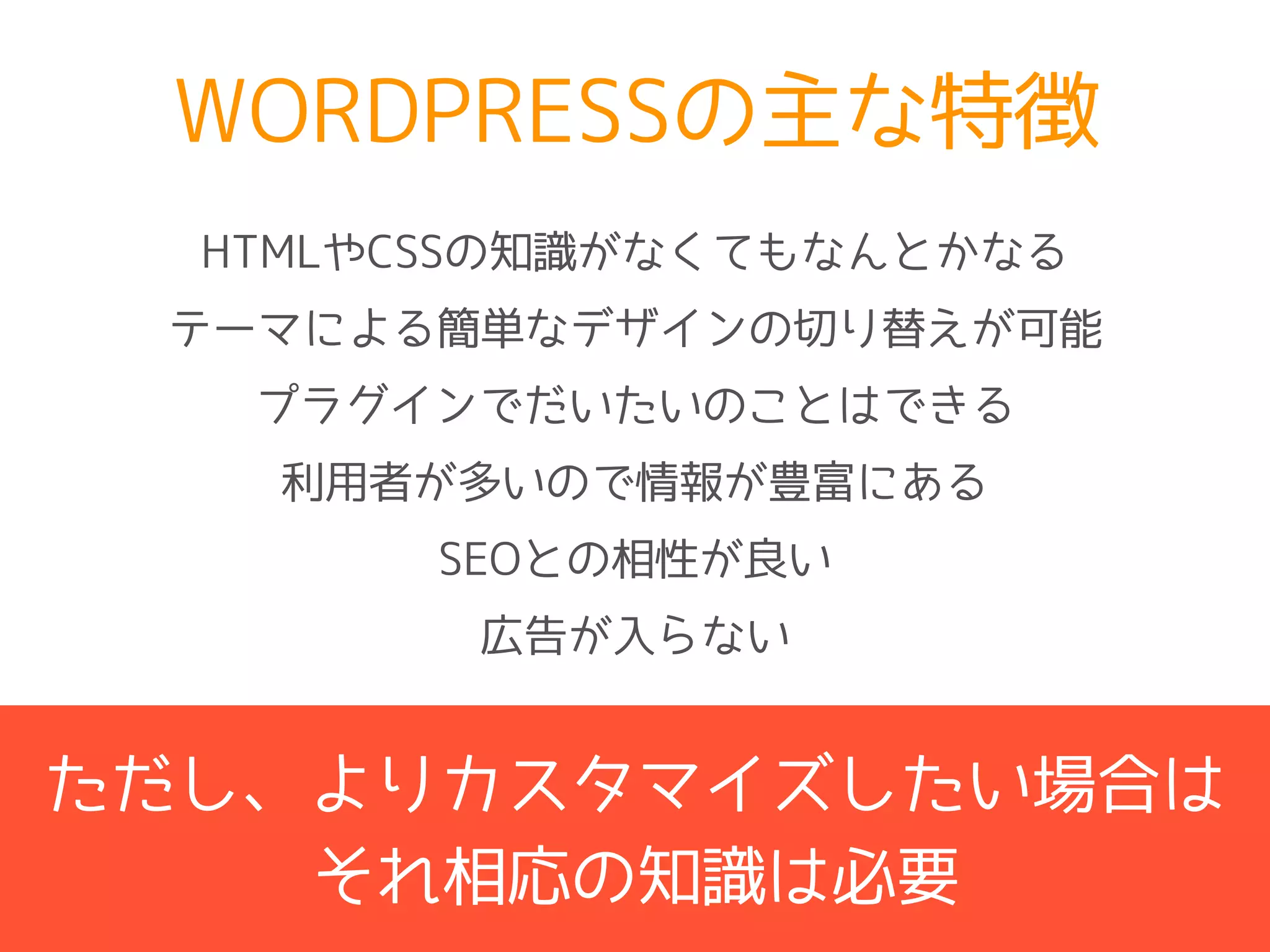 WORDPRESSの主な特徴
テーマによる簡単なデザインの切り替えが可能
プラグインでだいたいのことはできる
利用者が多いので情報が豊富にある
SEOとの相性が良い
広告が入らない
HTMLやCSSの知識がなくてもなんとかなる
ただし、よりカスタマイズしたい場合は
それ相応の知識は必要
 