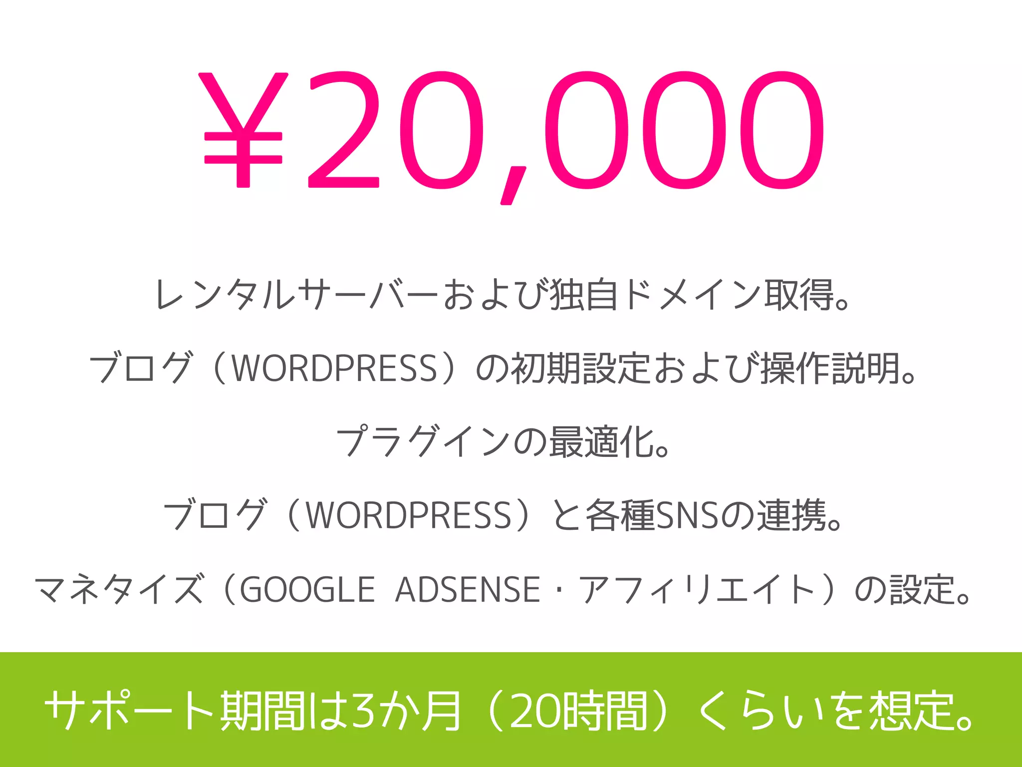 ¥20,000
レンタルサーバーおよび独自ドメイン取得。
ブログ（WORDPRESS）の初期設定および操作説明。
プラグインの最適化。
ブログ（WORDPRESS）と各種SNSの連携。
マネタイズ（GOOGLE ADSENSE・アフィリエイト）の設定。
サポート期間は3か月（20時間）くらいを想定。
 