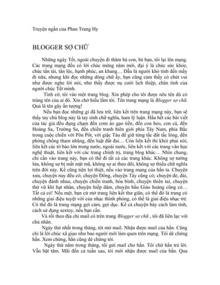 Truyện ngắn của Phan Trang Hy


BLOGGER SỢ CHỮ
     Những ngày Tết, ngoài chuyện đi thăm bà con, bè bạn, tôi lại lên mạng.
Các trang mạng đều có lời chúc mừng năm mới, đại ý là chúc sức khỏe,
chúc tấn tài, tấn lộc, hạnh phúc, an khang… Dẫu là người khó tính đến mấy
đi nữa, nhưng khi đọc những dòng chữ ấy, bạn cũng cảm thấy có chút vui
như được nghe lời nói, như thấy được nụ cười lịch thiệp, chân tình của
người chúc Tết mình.
      Tình cờ, tôi vào một trang blog. Xin phép cho tôi được nêu tên dù có
trùng tên của ai đó. Xin chớ hiểu lầm tôi. Tên trang mạng là Blogger sợ chữ.
Quả là tên gây ấn tượng!
      Nếu bạn đọc những gì đã lưu trữ, liên kết trên trang mạng này, bạn sẽ
thấy tay chủ blog này là tay sính chữ nghĩa, ham lý luận. Hầu hết các bài viết
của tác giả đều đụng chạm đến cơm áo gạo tiền, đến con heo, con cá, đến
Hoàng Sa, Trường Sa, đến chiến tranh biên giới phía Tây Nam, phía Bắc
trong cuộc chiến với Pôn Pôt, với giặc Tàu để giữ từng tấc đất tấc lòng, đến
phòng chống tham nhũng, đến luật đất đai… Còn liên kết thì khỏi phải nói,
liên kết các tờ báo lớn trong nước, ngoài nước, liên kết với các trang văn học
nghệ thuật, liên kết với các trang chính trị, trang blog khác… Nhìn chung,
chỉ cần vào trang này, bạn có thể đi tất cả các trang khác. Không sợ tường
lửa, không sợ bị mất mật mã, không sợ ai theo dõi, không sợ thiếu chữ nghĩa
trên đời này. Kể cũng tiện lợi thiệt, nếu vào trang mạng của hắn ta. Chuyện
xưa, chuyện nay đều có; chuyện Đông, chuyện Tây cũng có; chuyện đẻ, đái,
chuyện đánh nhau, chuyện chiến tranh, hòa bình, chuyện thiên tai, chuyện
thử vũ khí hạt nhân, chuyện hiếp dâm, chuyện bầu Giáo hoàng cũng có…
Tất cả có! Nếu mệt, bạn cứ mở trang liên kết thư giãn, có thể đó là trang có
những giai điệu tuyệt vời của nhạc thính phòng, có thể là giai điệu nhạc trẻ.
Có thể đó là trang mạng gợi cảm, gợi dục. Kể cả chuyện bày cách làm tình,
cách sử dụng sextoy, nếu bạn cần.
     Và rồi theo địa chỉ mail có trên trang Blogger sợ chữ , tôi đã liên lạc với
chủ nhân.
     Ngày thứ nhất trong tháng, tôi mở mail. Nhận được mail của hắn. Cũng
chỉ là lời chúc xã giao như bao người mới làm quen trên mạng. Tôi dè chừng
hắn. Xem chừng, hắn cũng dè chừng tôi.
       Ngày thứ năm trong tháng, tôi gửi mail cho hắn. Tôi chờ hắn trả lời.
Vẫn bặt tăm. Mãi đến cả tuần sau, tôi mới nhận được mail của hắn. Qua
 