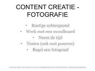 CONTENT CREATIE -
FOTOGRAFIE
• Rustige achtergrond
• Werk met een moodboard
• Neem de tijd
• Testen (ook met poseren)
• Regel een fotograaf
FASHION HOAX + BLOGGERS CLINIC | FASHIONHOAX.CREATORSOFDESIRE.COM | @FASHIONHOAX
 