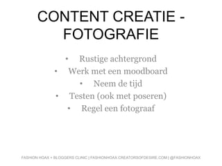 CONTENT CREATIE -
FOTOGRAFIE
• Rustige achtergrond
• Werk met een moodboard
• Neem de tijd
• Testen (ook met poseren)
• Regel een fotograaf
FASHION HOAX + BLOGGERS CLINIC | FASHIONHOAX.CREATORSOFDESIRE.COM | @FASHIONHOAX
 