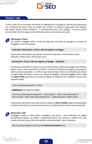 TÍTULO / URL

Títulos e URLs são os principais elementos na indexação de suas páginas. São eles que aparecerão
nos resultados da busca junto ao trecho que contém as palavras pesquisadas. No entanto,
eles podem ganhar maior relevância – e consequentemente, maior tráfego – se forem melhor
apresentados. Veremos agora como otimizá-los para os mecanismos de busca.


      Otimizando o Título
 1.   Por padrão, o Blogger exibe o título do blog antes do título da postagem, na janela do
      navegador, como no exemplo:

       iceBreaker: Otimizando o Título e URL das páginas no Blogger

      Essa mesma informação é passada aos mecanismos de busca, mas ela não é muito
      eficiente. O ideal é que o título fique assim:

       Otimizando o Título e URL das páginas no Blogger - iceBreaker

      Essa pequena alteração na ordem em que o título do blog e título da postagem são exibidos,
      coloca o que é mais importante na frente e aumenta a relevância da página nas pesquisas
      sobre o assunto abordado. E o melhor é que muito simples alterar seu template para atingir
      o modelo ideal de títulos: acesse o seu Painel do Blogger, e selecione Layout, então clique
      em Editar HTML para entrar no modo de edição do código do seu Template. Procure pelo
      seguinte código:

       <title><data:blog.pageTitle/></title>

      E SUBSTITUA pelo seguinte código:

       <b:if cond=’data:blog.homepageUrl == data:blog.url’> <title><data:blog.title/></
       title><b:else/> <title><data:blog.pageName/> - <data:blog.title/></title></b:if>

      Visualize para verificar se está tudo correto e clique em Salvar Modelo. Agora seu blog exibirá
      os títulos otimizados e os mecanismos de busca os indexarão de maneira mais apropriada.


      Otimizando a URL
 2.   O Blogger reutiliza o título dado à postagem para gerar a URL (endereço) da página
      (convertendo espaços em hífens e substituindo letras com acentos e cedilhas por suas
      versões sem eles, já que URLs não aceitam estes elementos). Veja no exemplo:

       http://seublog.blogspot.com/ano/mes/titulo-da-postagem.html




                                                10
 