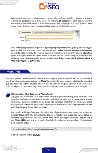 Além de adicionar ano e mês em que a postagem foi publicada na URL, o Blogger acrescenta
      o título da postagem até a URL conter no máximo 80 caracteres. Com isso, na maioria
      dos casos, não estará visível o título completo na URL da página – e se as palavras mais
      importantes do título tiverem sido cortadas, a página perderá relevância.




      Para evitar este problema, ao publicar a postagem pela primeira vez (que é quando o Blogger
      gera a URL), crie um título composto apenas pelas palavras-chave relevantes ao assunto
      abordado. Logo em seguida, reabra a postagem e substitua o título anterior pelo título final
      que a postagem deverá ter. Dessa forma, você terá uma URL otimizada para os mecanismos
      de busca e um título adequado para os seus leitores. Observe que não é possível alterar a
      URL de postagens já publicadas.




 META TAGS

Não seria melhor se você pudesse descrever suas páginas para os mecanismos de busca? Pois é,
mas é para isso mesmo que existem as Meta Tags. Elas informam o que as páginas são, ou sobre
que assuntos elas tratam. Embora hoje em dia, os sites de pesquisa utilizem mais trechos das
próprias páginas do que Meta Tags, o recurso ainda é importante no processo de otimização.


      Otimizando as Meta Tags para a Página Inicial
 1.   A página inicial costuma ser a página com o maior PageRank do blog, mas por outro lado,
      também é o lugar em que temos a maior variedade de assuntos, e dessa forma, menor
      relevância. Quando o mecanismo de busca não consegue encontrar um trecho adequado
      da página para exibir nos resultados das pesquisas, ele utiliza a Meta Tag de descrição, e se
      orienta pela Meta Tag de palavras-chave.

      Por padrão, o Blogger/Blogspot não utiliza Meta Tags nos templates, mas estas podem ser
      acrescentadas via HTML. Como elas não podem se repetir entre as páginas, vamos aplicá-las
      somente a página inicial. Para isso, acesse o seu Painel do Blogger, selecione Layout e clique
      em Editar HTML para entrar no modo de edição do código do seu template. Então procure
      pelo seguinte código:

       <b:include data=’blog’ name=’all-head-content’/>

      E cole o seguinte código DEPOIS:




                                               11
 