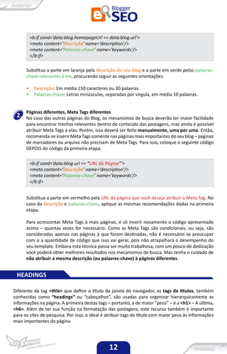 <b:if cond=’data:blog.homepageUrl == data:blog.url’>
          <meta content=’Descrição’ name=’description’/>
          <meta content=’Palavras-chave’ name=’keywords’/>
          </b:if>

      Substitua a parte em laranja pela descrição do seu blog e a parte em verde pelas palavras-
      chave relevantes à ele, procurando seguir as seguintes orientações:

      •     Descrição: Em média 150 caracteres ou 30 palavras.
      •     Palavras-chave: Letras minúsculas, separadas por vírgula, em média 10 palavras.


      Páginas diferentes, Meta Tags diferentes
 2.   No caso das outras páginas do Blog, os mecanismos de busca deverão ter maior facilidade
      para encontrar trechos relevantes dentro do conteúdo das postagens, mas ainda é possível
      atribuir Meta Tags à elas. Porém, isso deverá ser feito manualmente, uma por uma. Então,
      recomenda-se inserir Meta Tags somente nas páginas mais importantes do seu blog – páginas
      de marcadores ou arquivo não precisam de Meta Tags. Para isso, coloque o seguinte código
      DEPOIS do código da primeira etapa:

          <b:if cond=’data:blog.url == “URL da Página”’>
          <meta content=’Descrição’ name=’description’/>
          <meta content=’Palavras-chave’ name=’keywords’/>
          </b:if>


      Substitua a parte em vermelho pela URL da página que você deseja atribuir a Meta Tag. No
      caso da descrição e palavras-chave, aplique as mesmas recomendações dadas na primeira
      etapa.

      Para acrescentar Meta Tags à mais páginas, é só inserir novamente o código apresentado
      acima – quantas vezes for necessário. Como as Meta Tags são condicionais, ou seja, são
      consideradas apenas nas páginas à que foram destinadas, não é necessário se preocupar
      com o a quantidade de código que isso vai gerar, pois não atrapalhará o desempenho do
      seu template. Embora esta técnica possa ser muito trabalhosa, com um pouco de dedicação
      você poderá obter melhores resultados nos mecanismos de busca. Mas tenha o cuidado de
      não atribuir a mesma descrição (ou palavras-chave) à páginas diferentes.


 HEADINGS

Diferente da tag <title> que define o título da janela do navegador, as tags de títulos, também
conhecidas como “headings” ou “cabeçalhos”, são usadas para organizar hierarquicamente as
informações na página. A primeira destas tags – portanto, a de maior “peso” – é a <h1> – A última,
<h6>. Além de ter sua função na formatação das postagens, este recurso também é importante
para os sites de pesquisa. Por isso, o ideal é atribuir tags de título com maior peso às informações
mais importantes da página.




                                                12
 