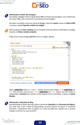 Otimizando os Títulos das Postagens
1.   Por padrão, o Blogger atribui a tag de título <h3> aos títulos das postagens, mas o ideal é que
     elas sejam <h1>, pois concentram o principal assunto da página.

     Para fazer a correção, acesse seu Painel do Blogger, selecione Layout, clique em Editar HTML
     e marque a opção Expandir modelos de widgets.

     Não se esqueça de fazer o backup do seu template antes de realizar as alterações no código,
     clicando em Baixar modelo completo.

     Então, procure pelo código .post h3 (como na imagem abaixo).




     Agora, SUBSTITUA todos os h3 por h1. Depois, procure pelo código <h3 e SUBSTITUA por
     <h1. Para terminar, procure por </h3 e SUBSTITUA por </h1. Depois que fizer todas as
     substituições, Visualize para verificar se não surgiram erros no template, e clique em Salvar
     Modelo.


     Otimizando o Cabeçalho do Blog
2.   Esta otimização se aplica caso você utilize o elemento Cabeçalho (em Elementos de Página),
     que nada mais é que o título do blog exibido na parte superior do layout. É necessário
     aumentar a importância dele na página se o nome do blog tiver relação com o assunto
     tratado, ou diminuí-la, caso contrário.




                                               13
 
