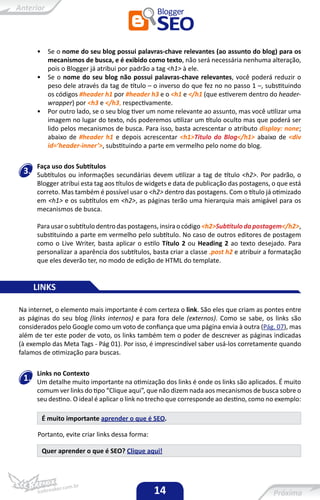 •    Se o nome do seu blog possui palavras-chave relevantes (ao assunto do blog) para os
           mecanismos de busca, e é exibido como texto, não será necessária nenhuma alteração,
           pois o Blogger já atribui por padrão a tag <h1> à ele.
      •    Se o nome do seu blog não possui palavras-chave relevantes, você poderá reduzir o
           peso dele através da tag de título – o inverso do que fez no no passo 1 –, substituindo
           os códigos #header h1 por #header h3 e o <h1 e </h1 (que estiverem dentro do header-
           wrapper) por <h3 e </h3, respectivamente.
      •    Por outro lado, se o seu blog tiver um nome relevante ao assunto, mas você utilizar uma
           imagem no lugar do texto, nós poderemos utilizar um título oculto mas que poderá ser
           lido pelos mecanismos de busca. Para isso, basta acrescentar o atributo display: none;
           abaixo de #header h1 e depois acrescentar <h1>Título do Blog</h1> abaixo de <div
           id=’header-inner’>, substituindo a parte em vermelho pelo nome do blog.

      Faça uso dos Subtítulos
 3.   Subtítulos ou informações secundárias devem utilizar a tag de título <h2>. Por padrão, o
      Blogger atribui esta tag aos títulos de widgets e data de publicação das postagens, o que está
      correto. Mas também é possível usar o <h2> dentro das postagens. Com o título já otimizado
      em <h1> e os subtítulos em <h2>, as páginas terão uma hierarquia mais amigável para os
      mecanismos de busca.

      Para usar o subtítulo dentro das postagens, insira o código <h2>Subtítulo da postagem</h2>,
      substituindo a parte em vermelho pelo subtítulo. No caso de outros editores de postagem
      como o Live Writer, basta aplicar o estilo Título 2 ou Heading 2 ao texto desejado. Para
      personalizar a aparência dos subtítulos, basta criar a classe .post h2 e atribuir a formatação
      que eles deverão ter, no modo de edição de HTML do template.


      LINKS

Na internet, o elemento mais importante é com certeza o link. São eles que criam as pontes entre
as páginas do seu blog (links internos) e para fora dele (externos). Como se sabe, os links são
considerados pelo Google como um voto de confiança que uma página envia à outra (Pág. 07), mas
além de ter este poder de voto, os links também tem o poder de descrever as páginas indicadas
(à exemplo das Meta Tags - Pág 01). Por isso, é imprescindível saber usá-los corretamente quando
falamos de otimização para buscas.

      Links no Contexto
 1.   Um detalhe muito importante na otimização dos links é onde os links são aplicados. É muito
      comum ver links do tipo “Clique aqui”, que não dizem nada aos mecanismos de busca sobre o
      seu destino. O ideal é aplicar o link no trecho que corresponde ao destino, como no exemplo:

          É muito importante aprender o que é SEO.

      Portanto, evite criar links dessa forma:

          Quer aprender o que é SEO? Clique aqui!




                                                 14
 