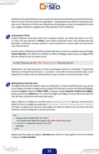 O texto do link ajuda a descrever aos mecanismos de busca o conteúdo que ele está indicando,
     além de tornar a leitura muito mais agradável – ninguém gosta que fiquem mandando clicar
     aqui ou ali. Otimizar os links do seu blog (tanto nas postagens, como no template) fará com
     que a página indicada e a página que indica ganhem maior relevância.


     A Camada do Título
2.   Existem diversos momentos onde não é possível atribuir um texto descritivo à um link,
     e é para isso que existem os títulos. Esses títulos funcionam como uma camada extra de
     descrição e aparecem sempre quando o usuário posiciona o mouse sobre um link (como
     uma “dica de tela”).

     Se você utiliza o Windows Live Writer, poderá adicionar um título na própria caixa de diálogo
     Inserir Hiperlink. Para adicionar um título no editor do Blogger, basta acessar o código HTML
     do link e deixá-lo mais ou menos assim:

      <a href=”Endereço do Link” title=”Título do Link”>Texto do Link</a>

     Novamente, isto vale tanto para os links nas postagens quanto no template. É importante
     informar ao mecanismos de busca – e ao leitor – da melhor maneira possível sobre o que
     aquele link se refere, seja no contexto do link, seja no título, ou mesmo usando os dois.



     Otimizando as listas de Links
3.   O widget Listas de links também pode ser otimizado, e é muito importante que seja, já que
     ele se repete em todas as páginas do seu blog. Para otimizá-lo, acesse seu Painel do Blogger,
     selecione Layout, clique em Editar HTML e marque a opção Expandir modelos de widgets.
     Então procure por LinkList (que é o nome do widget no código). Se você utiliza mais de uma
     lista de links, encontrará mais vezes este nome.

     Agora, adicione o código em vermelho para acrescentar um título igual ao nome do link à
     todos os links, e o código em verde para acrescentar o nofollow e deixar de passar PageRank
     em todas as páginas (só adicione este código em verde se tratar-se de uma lista com links
     externos, como um blogroll ou lista de parceiros).

      <ul>
         <b:loop values=’data:links’ var=’link’>
          <li><a expr:href=’data:link.target’ expr:title=’data:link.name’
      rel=’nofollow’><data:link.name/></a></li>
         </b:loop>
        </ul>

     Depois que fizer todas as adições, Visualize para checar se não surgiram erros no template
     e clique em Salvar Modelo.




                                              15
 