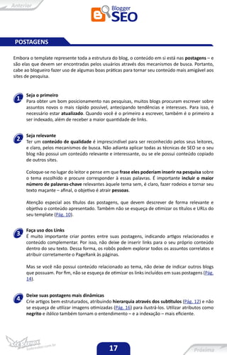 POSTAGENS

Embora o template represente toda a estrutura do blog, o conteúdo em si está nas postagens – e
são elas que devem ser encontradas pelos usuários através dos mecanismos de busca. Portanto,
cabe ao blogueiro fazer uso de algumas boas práticas para tornar seu conteúdo mais amigável aos
sites de pesquisa.


      Seja o primeiro
 1.   Para obter um bom posicionamento nas pesquisas, muitos blogs procuram escrever sobre
      assuntos novos o mais rápido possível, antecipando tendências e interesses. Para isso, é
      necessário estar atualizado. Quando você é o primeiro a escrever, também é o primeiro a
      ser indexado, além de receber a maior quantidade de links.


      Seja relevante
 2.   Ter um conteúdo de qualidade é imprescindível para ser reconhecido pelos seus leitores,
      e claro, pelos mecanismos de busca. Não adianta aplicar todas as técnicas de SEO se o seu
      blog não possui um conteúdo relevante e interessante, ou se ele possui conteúdo copiado
      de outros sites.

      Coloque-se no lugar do leitor e pense em que frase eles poderiam inserir na pesquisa sobre
      o tema escolhido e procure corresponder à essas palavras. É importante incluir o maior
      número de palavras-chave relevantes àquele tema sem, é claro, fazer rodeios e tornar seu
      texto maçante – afinal, o objetivo é atrair pessoas.

      Atenção especial aos títulos das postagens, que devem descrever de forma relevante e
      objetiva o conteúdo apresentado. Também não se esqueça de otimizar os títulos e URLs do
      seu template (Pág. 10).


      Faça uso dos Links
 3.   É muito importante criar pontes entre suas postagens, indicando artigos relacionados e
      conteúdo complementar. Por isso, não deixe de inserir links para o seu próprio conteúdo
      dentro do seu texto. Dessa forma, os robôs podem explorar todos os assuntos correlatos e
      atribuir corretamente o PageRank às páginas.

      Mas se você não possui conteúdo relacionado ao tema, não deixe de indicar outros blogs
      que possuam. Por fim, não se esqueça de otimizar os links incluídos em suas postagens (Pág.
      14).


      Deixe suas postagens mais dinâmicas
 4.   Crie artigos bem estruturados, atribuindo hierarquia através dos subtítulos (Pág. 12) e não
      se esqueça de utilizar imagens otimizadas (Pág. 16) para ilustrá-los. Utilizar atributos como
      negrito e itálico também tornam o entendimento – e a indexação – mais eficiente.




                                               17
 