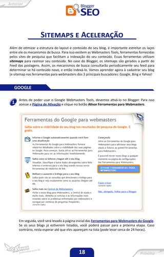 Sitemaps e Aceleração
Além de otimizar a estrutura do layout e conteúdo do seu blog, é importante estreitar os laços
entre ele os mecanismos de busca. Para isso existem as Webmasters Tools, ferramentas fornecidas
pelos sites de pesquisa que facilitam a indexação do seu conteúdo. Essas ferramentas utilizam
sitemaps para rastrear seu conteúdo. No caso do Blogger, os sitemaps são gerados a partir do
Feed das postagens. Assim, os mecanismos de busca consultarão periodicamente seu feed para
determinar se há conteúdo novo, e então indexá-lo. Vamos aprender agora à cadastrar seu blog
(e sitemap nas ferramentas para webmasters dos 3 principais buscadores: Google, Bing e Yahoo!


  GOOGLE

      Antes de poder usar o Google Webmasters Tools, devemos ativá-lo no Blogger. Para isso
 1.   acesse a Página de Ativação e clique no botão Ativar Ferramentas para Webmasters.




      Em seguida, você será levado à página inicial das Ferramentas para Webmasters do Google.
      Se os seus blogs já estiverem listados, você poderá passar para a próxima etapa. Caso
      contrário, resta esperar até que eles apareçam na lista (pode levar cerca de 24 horas).




                                             18
 