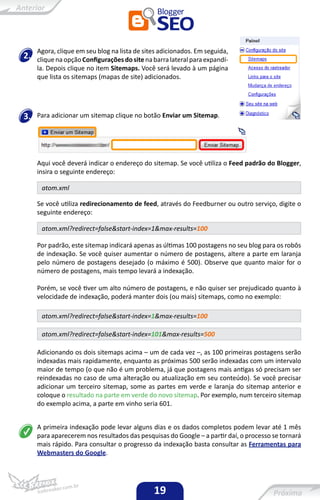 Agora, clique em seu blog na lista de sites adicionados. Em seguida,
2.   clique na opção Configurações do site na barra lateral para expandí-
     la. Depois clique no item Sitemaps. Você será levado à um página
     que lista os sitemaps (mapas de site) adicionados.




3.   Para adicionar um sitemap clique no botão Enviar um Sitemap.




     Aqui você deverá indicar o endereço do sitemap. Se você utiliza o Feed padrão do Blogger,
     insira o seguinte endereço:

      atom.xml

     Se você utiliza redirecionamento de feed, através do Feedburner ou outro serviço, digite o
     seguinte endereço:

      atom.xml?redirect=false&start-index=1&max-results=100

     Por padrão, este sitemap indicará apenas as últimas 100 postagens no seu blog para os robôs
     de indexação. Se você quiser aumentar o número de postagens, altere a parte em laranja
     pelo número de postagens desejado (o máximo é 500). Observe que quanto maior for o
     número de postagens, mais tempo levará a indexação.

     Porém, se você tiver um alto número de postagens, e não quiser ser prejudicado quanto à
     velocidade de indexação, poderá manter dois (ou mais) sitemaps, como no exemplo:

      atom.xml?redirect=false&start-index=1&max-results=100

      atom.xml?redirect=false&start-index=101&max-results=500

     Adicionando os dois sitemaps acima – um de cada vez –, as 100 primeiras postagens serão
     indexadas mais rapidamente, enquanto as próximas 500 serão indexadas com um intervalo
     maior de tempo (o que não é um problema, já que postagens mais antigas só precisam ser
     reindexadas no caso de uma alteração ou atualização em seu conteúdo). Se você precisar
     adicionar um terceiro sitemap, some as partes em verde e laranja do sitemap anterior e
     coloque o resultado na parte em verde do novo sitemap. Por exemplo, num terceiro sitemap
     do exemplo acima, a parte em vinho seria 601.


     A primeira indexação pode levar alguns dias e os dados completos podem levar até 1 mês
     para aparecerem nos resultados das pesquisas do Google – a partir daí, o processo se tornará
     mais rápido. Para consultar o progresso da indexação basta consultar as Ferramentas para
     Webmasters do Google.




                                              19
 